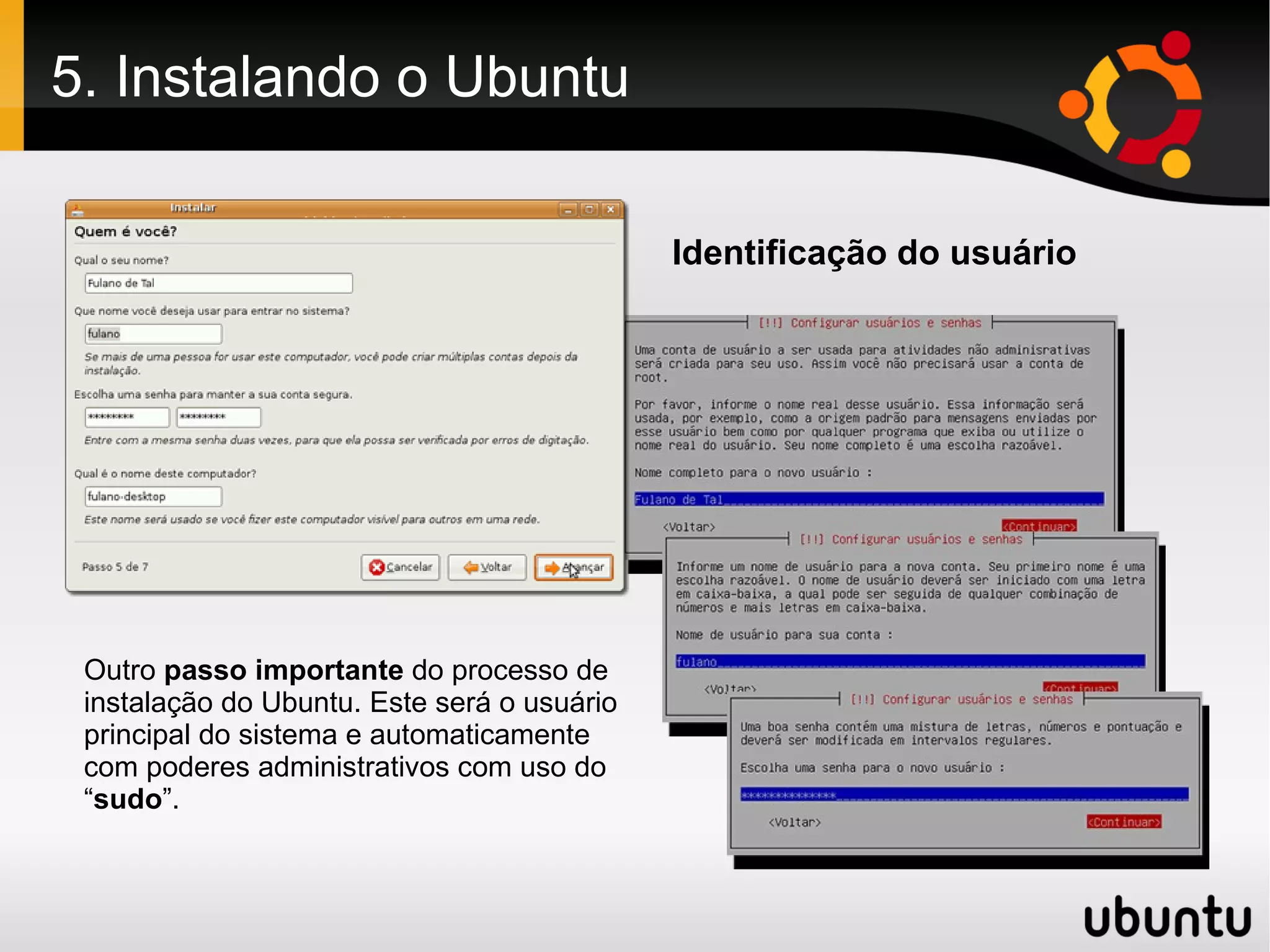 5. Instalando o Ubuntu

                                             Identificação do usuário




 Outro passo importante do processo de
 instalação do Ubuntu. Este será o usuário
 principal do sistema e automaticamente
 com poderes administrativos com uso do
 “sudo”.
 