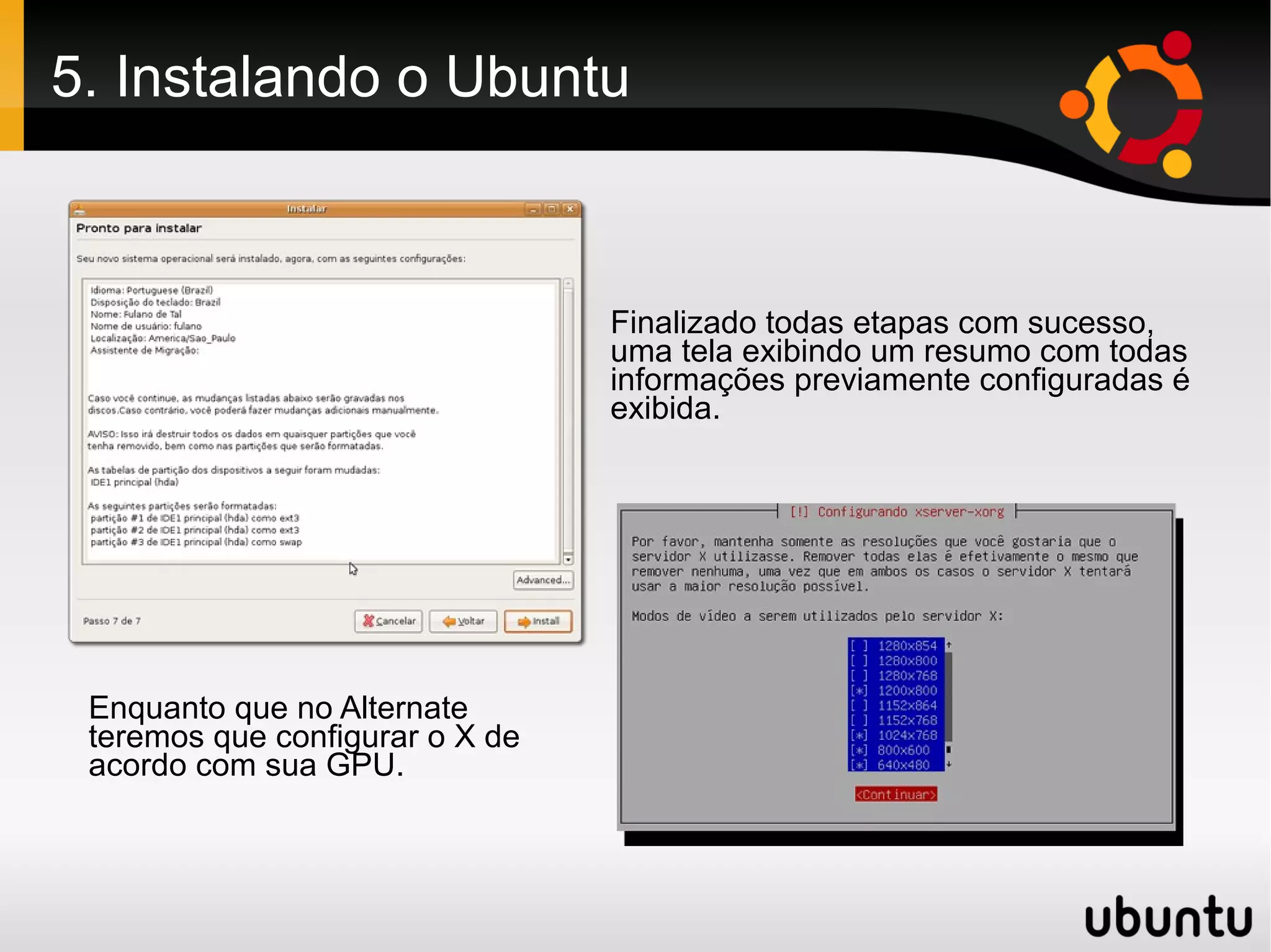 5. Instalando o Ubuntu



                                 Finalizado todas etapas com sucesso,
                                 uma tela exibindo um resumo com todas
                                 informações previamente configuradas é
                                 exibida.




 Enquanto que no Alternate
 teremos que configurar o X de
 acordo com sua GPU.
 