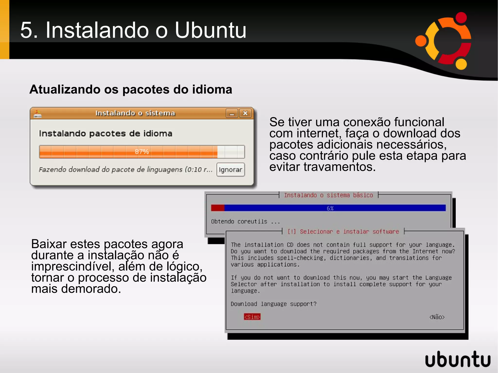 5. Instalando o Ubuntu

Atualizando os pacotes do idioma

                                   Se tiver uma conexão funcional
                                   com internet, faça o download dos
                                   pacotes adicionais necessários,
                                   caso contrário pule esta etapa para
                                   evitar travamentos.




 Baixar estes pacotes agora
 durante a instalação não é
 imprescindível, além de lógico,
 tornar o processo de instalação
 mais demorado.
 