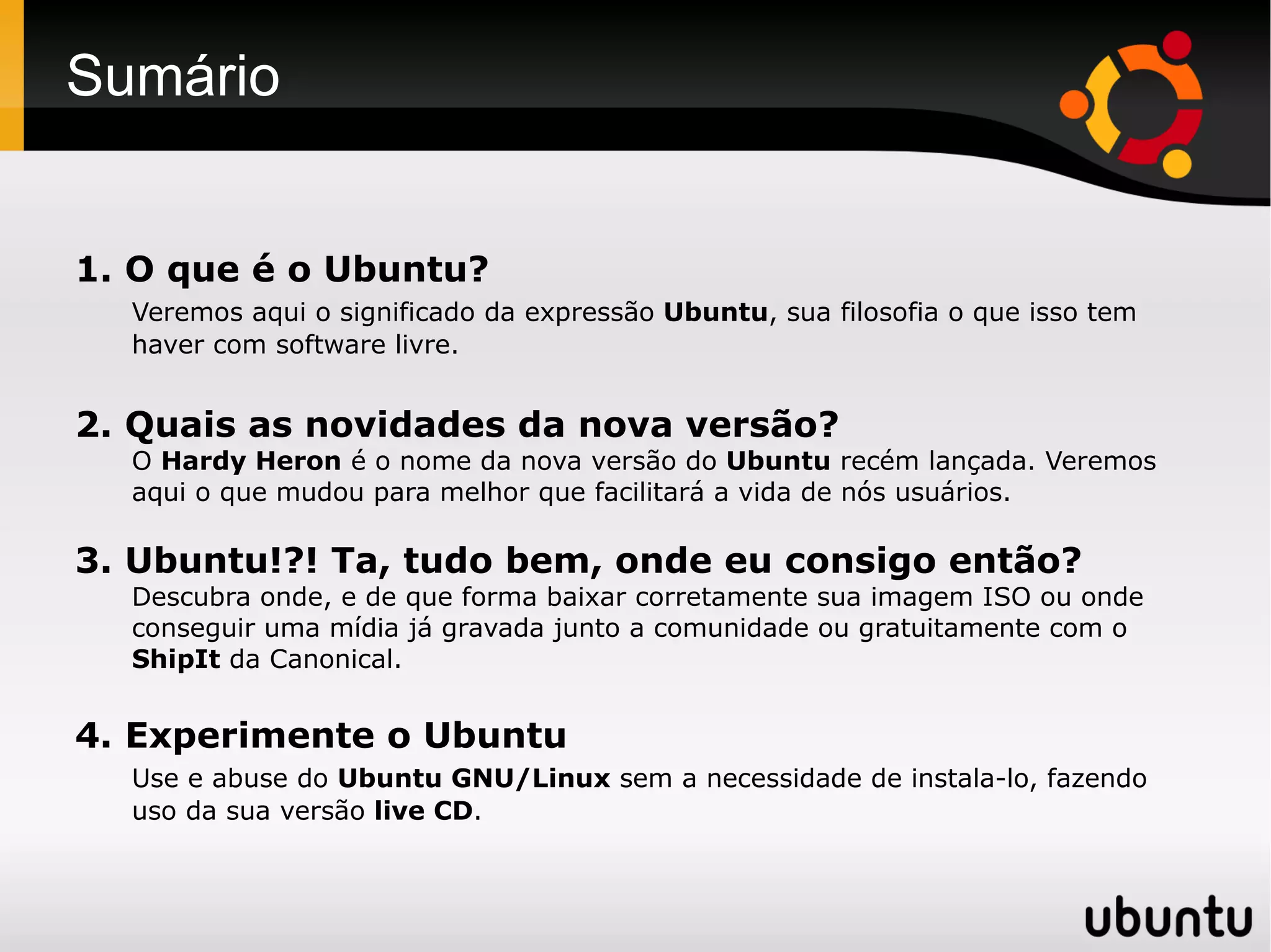 Sumário


1. O que é o Ubuntu?
  Veremos aqui o significado da expressão Ubuntu, sua filosofia o que isso tem
  haver com software livre.


2. Quais as novidades da nova versão?
  O Hardy Heron é o nome da nova versão do Ubuntu recém lançada. Veremos
  aqui o que mudou para melhor que facilitará a vida de nós usuários.

3. Ubuntu!?! Ta, tudo bem, onde eu consigo então?
  Descubra onde, e de que forma baixar corretamente sua imagem ISO ou onde
  conseguir uma mídia já gravada junto a comunidade ou gratuitamente com o
  ShipIt da Canonical.


4. Experimente o Ubuntu
  Use e abuse do Ubuntu GNU/Linux sem a necessidade de instala-lo, fazendo
  uso da sua versão live CD.
 