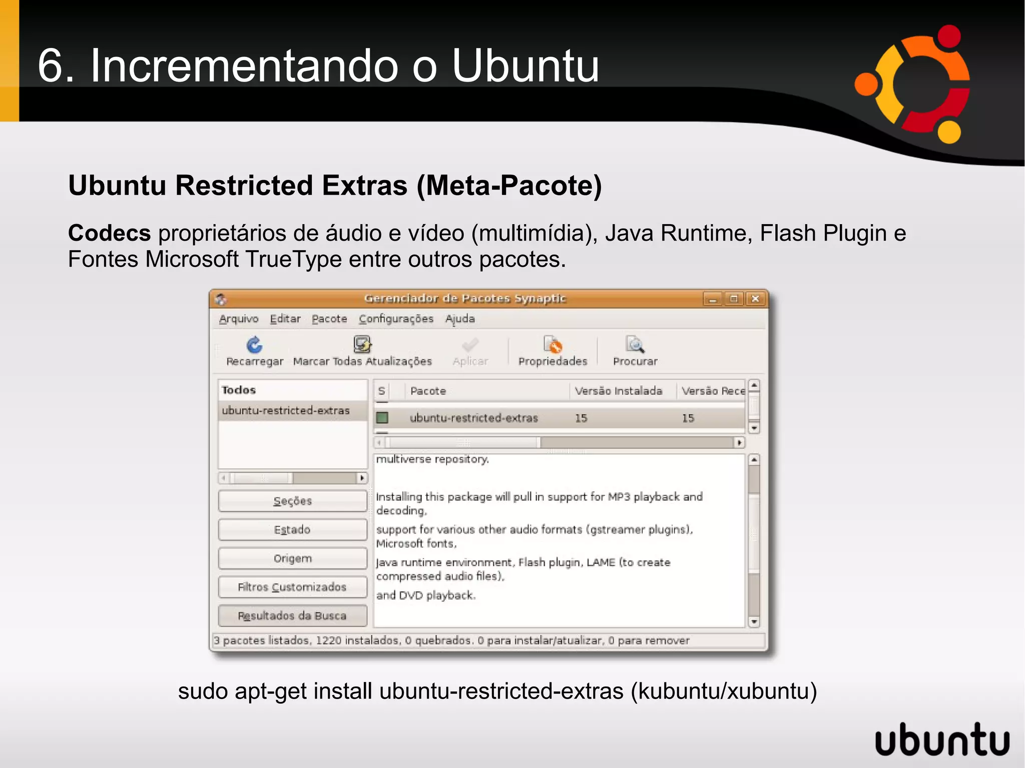 6. Incrementando o Ubuntu

 Ubuntu Restricted Extras (Meta-Pacote)
 Codecs proprietários de áudio e vídeo (multimídia), Java Runtime, Flash Plugin e
 Fontes Microsoft TrueType entre outros pacotes.




           sudo apt-get install ubuntu-restricted-extras (kubuntu/xubuntu)
 