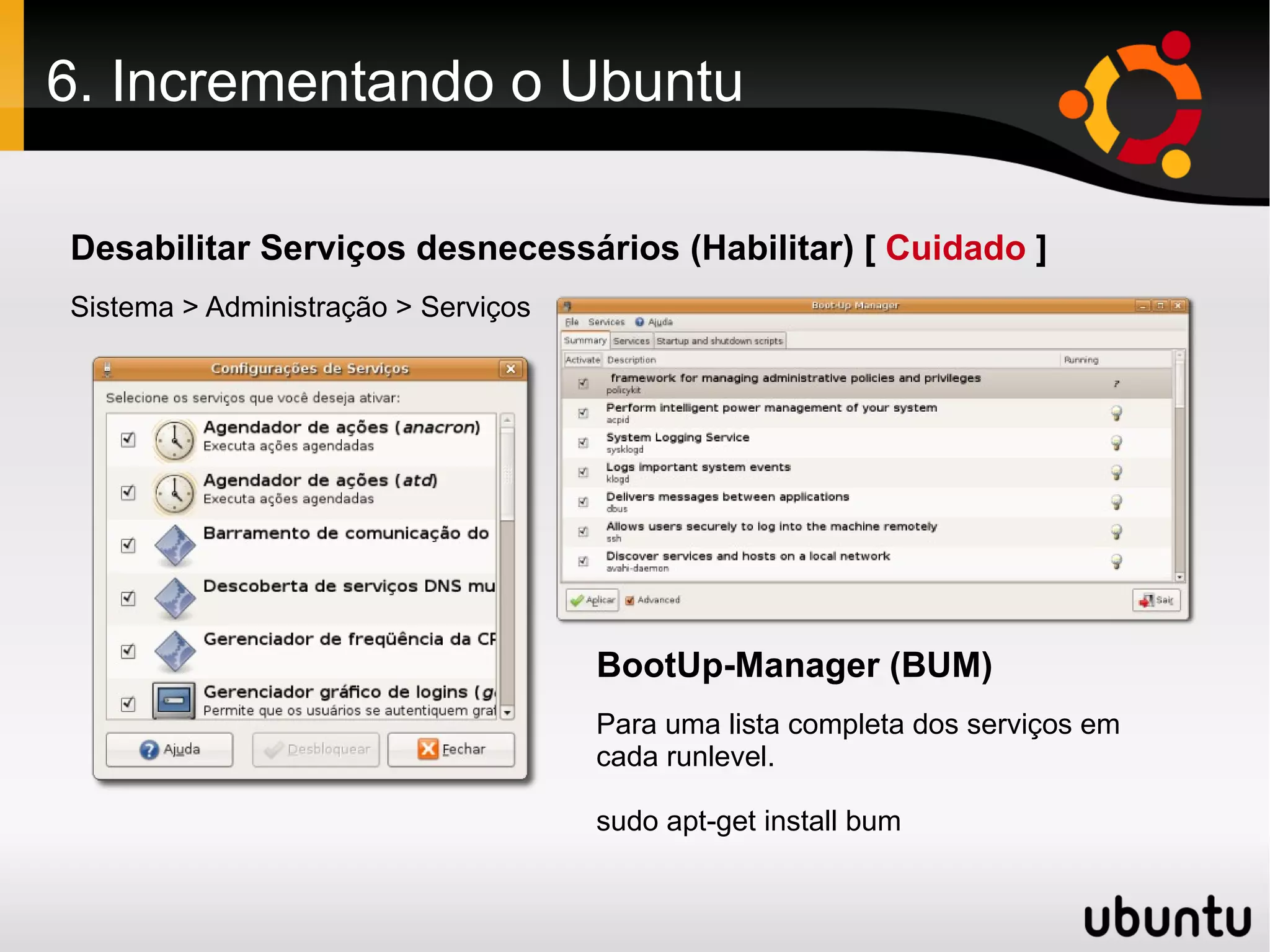 6. Incrementando o Ubuntu

Desabilitar Serviços desnecessários (Habilitar) [ Cuidado ]
Sistema > Administração > Serviços




                                     BootUp-Manager (BUM)
                                     Para uma lista completa dos serviços em
                                     cada runlevel.

                                     sudo apt-get install bum
 