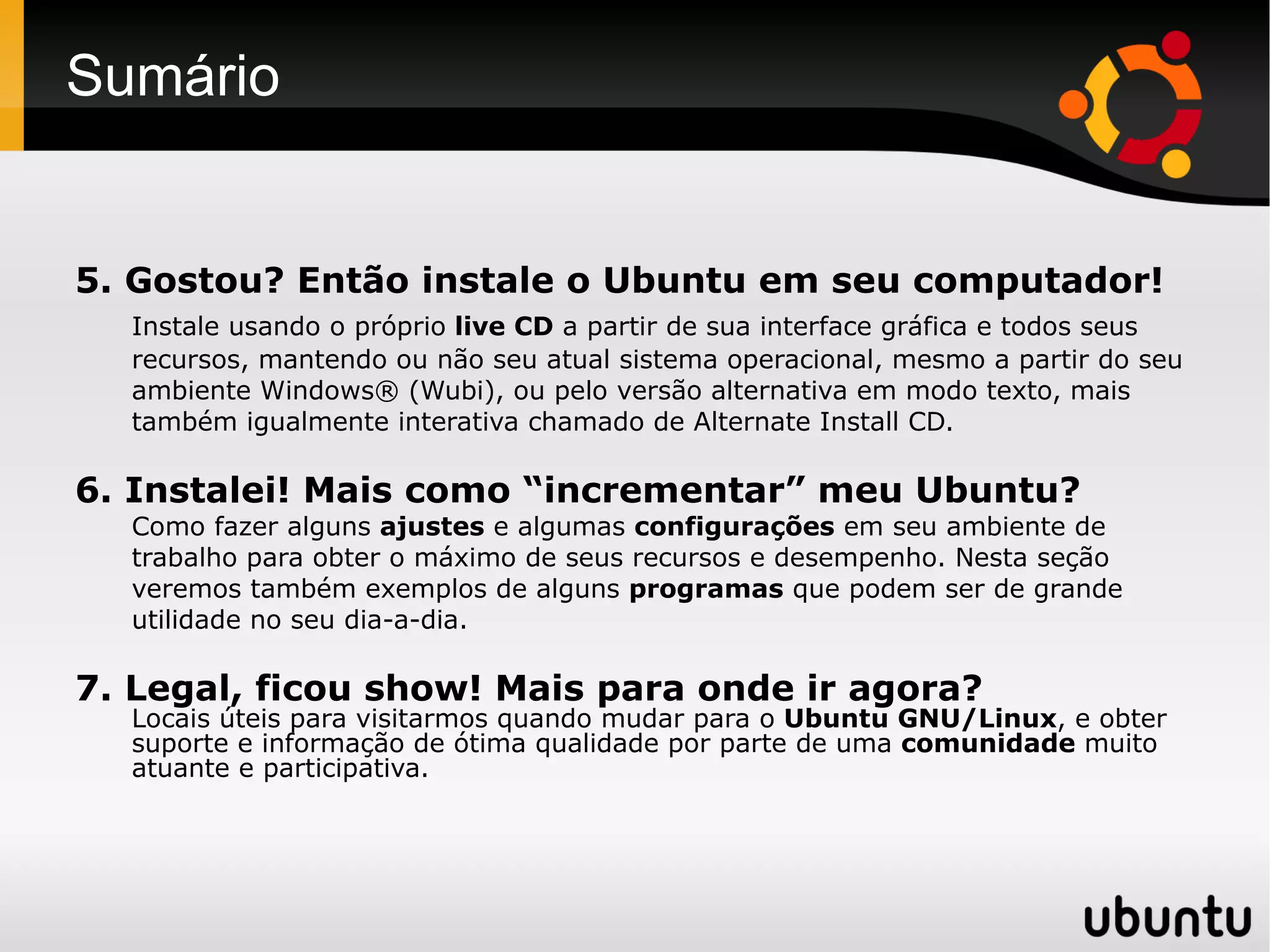 Sumário


5. Gostou? Então instale o Ubuntu em seu computador!
  Instale usando o próprio live CD a partir de sua interface gráfica e todos seus
  recursos, mantendo ou não seu atual sistema operacional, mesmo a partir do seu
  ambiente Windows® (Wubi), ou pelo versão alternativa em modo texto, mais
  também igualmente interativa chamado de Alternate Install CD.

6. Instalei! Mais como “incrementar” meu Ubuntu?
  Como fazer alguns ajustes e algumas configurações em seu ambiente de
  trabalho para obter o máximo de seus recursos e desempenho. Nesta seção
  veremos também exemplos de alguns programas que podem ser de grande
  utilidade no seu dia-a-dia.

7. Legal, ficou show! Mais para onde ir agora?
  Locais úteis para visitarmos quando mudar para o Ubuntu GNU/Linux, e obter
  suporte e informação de ótima qualidade por parte de uma comunidade muito
  atuante e participativa.
 