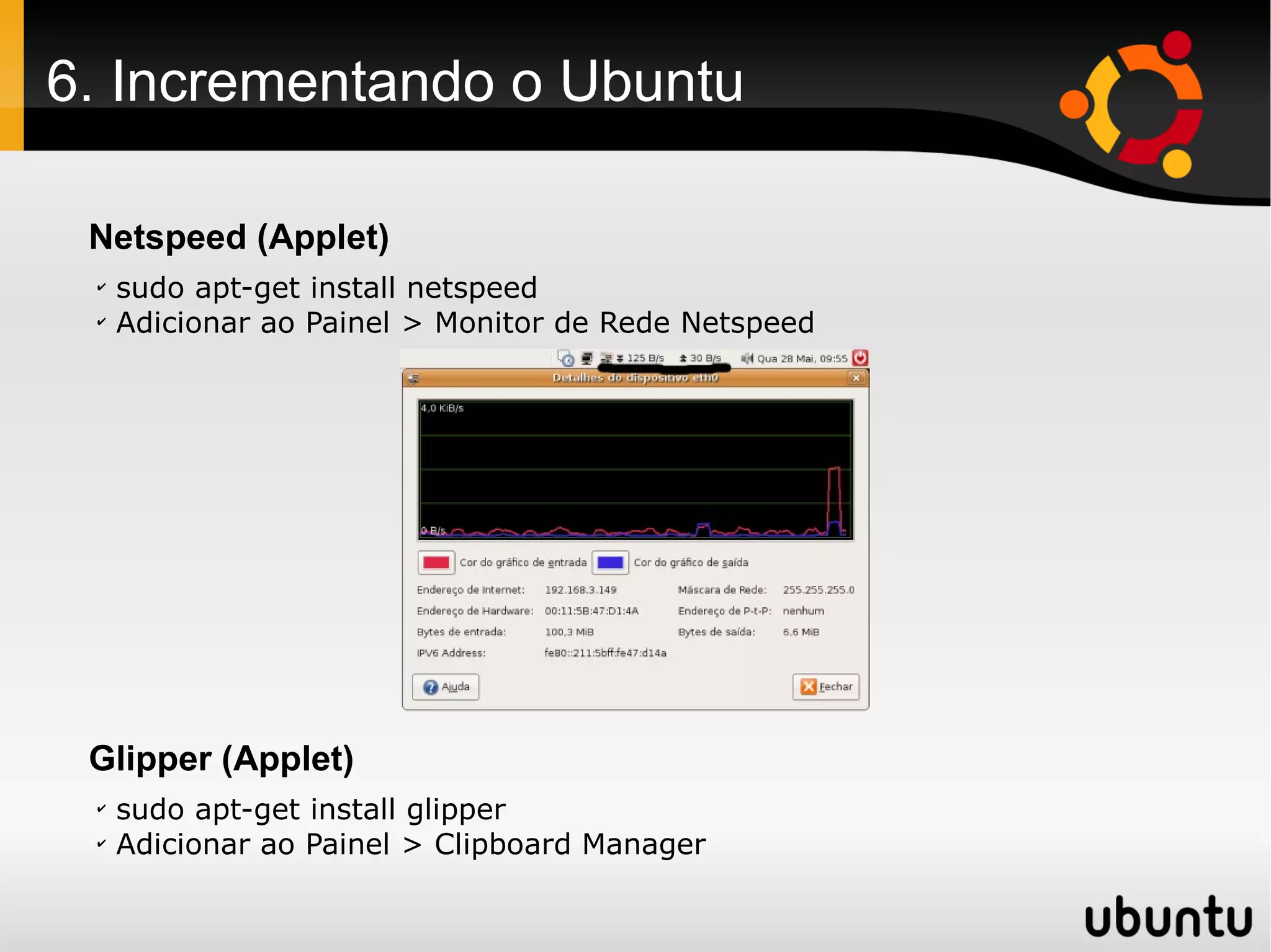 6. Incrementando o Ubuntu

 Netspeed (Applet)
 ✔
     sudo apt-get install netspeed
 ✔
     Adicionar ao Painel > Monitor de Rede Netspeed




 Glipper (Applet)
 ✔
     sudo apt-get install glipper
 ✔
     Adicionar ao Painel > Clipboard Manager
 