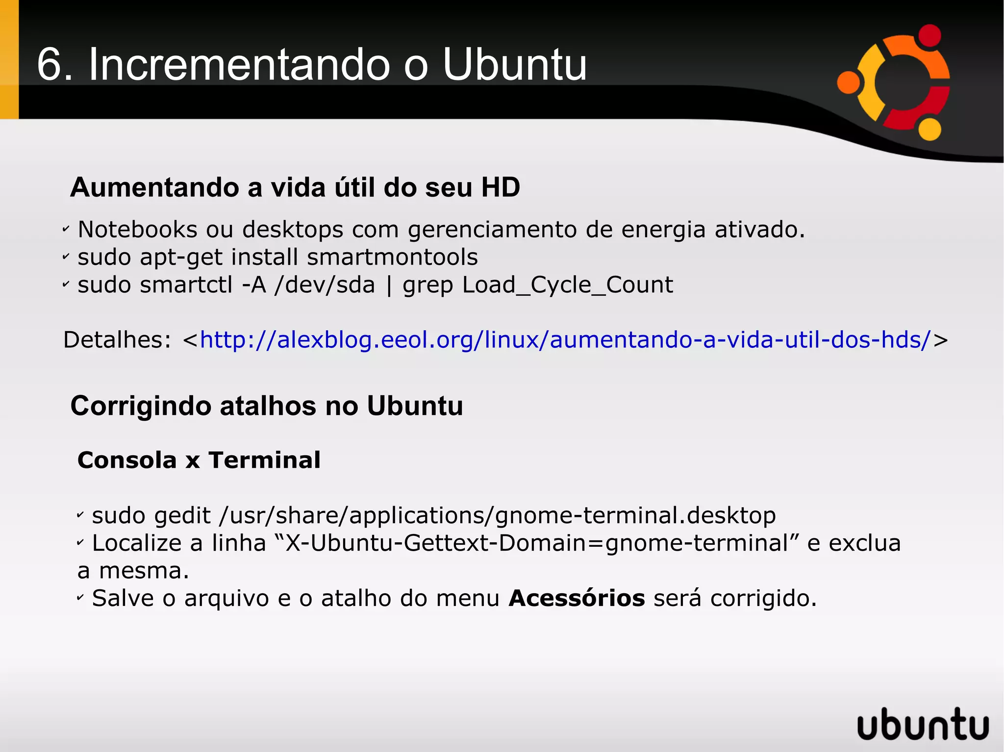 6. Incrementando o Ubuntu

     Aumentando a vida útil do seu HD
 ✔
     Notebooks ou desktops com gerenciamento de energia ativado.
 ✔
     sudo apt-get install smartmontools
 ✔
     sudo smartctl -A /dev/sda | grep Load_Cycle_Count

 Detalhes: <http://alexblog.eeol.org/linux/aumentando-a-vida-util-dos-hds/>

     Corrigindo atalhos no Ubuntu
     Consola x Terminal

     ✔
       sudo gedit /usr/share/applications/gnome-terminal.desktop
     ✔
       Localize a linha “X-Ubuntu-Gettext-Domain=gnome-terminal” e exclua
     a mesma.
     ✔
       Salve o arquivo e o atalho do menu Acessórios será corrigido.
 