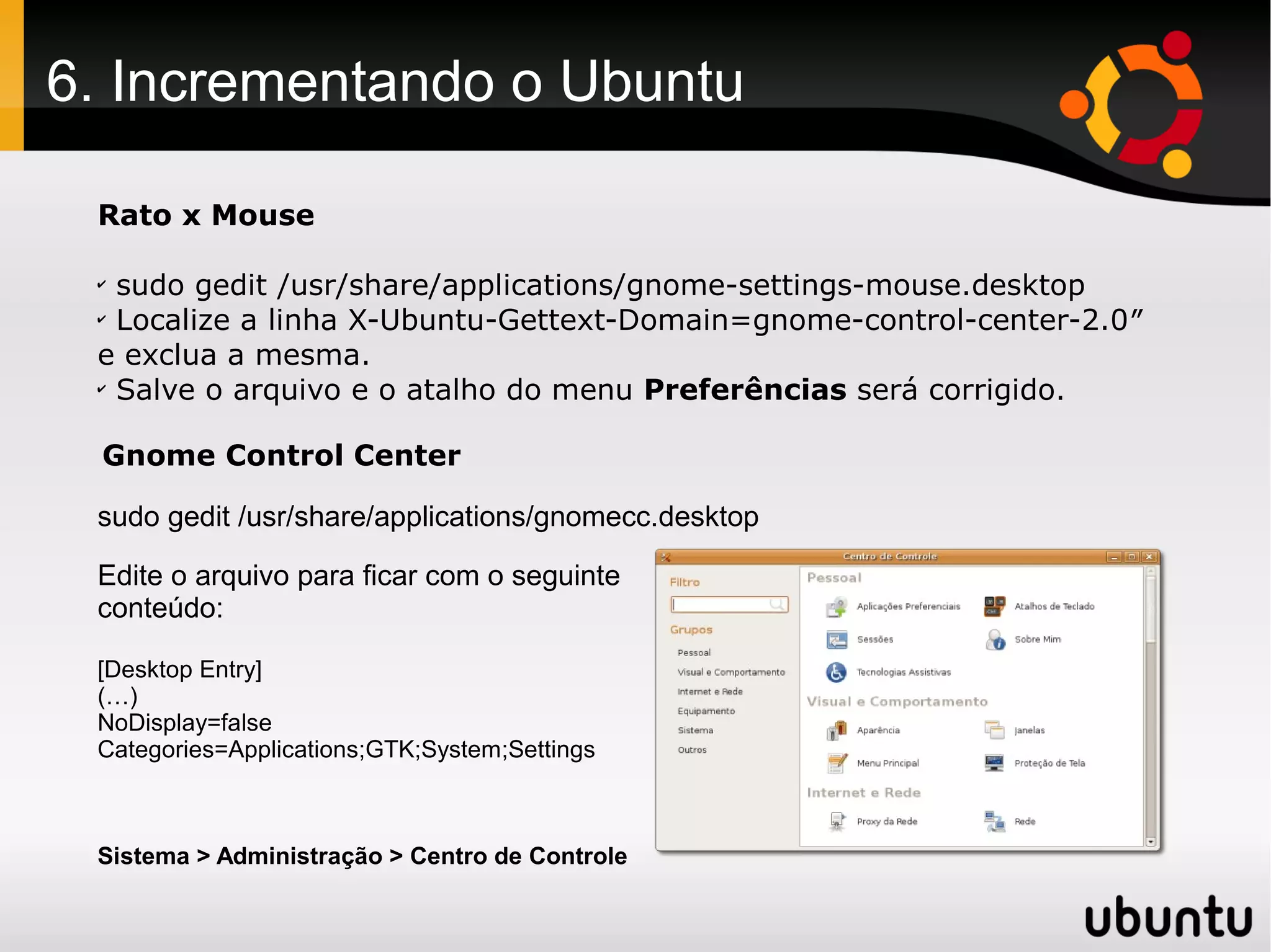 6. Incrementando o Ubuntu

 Rato x Mouse

 ✔
   sudo gedit /usr/share/applications/gnome-settings-mouse.desktop
 ✔
   Localize a linha X-Ubuntu-Gettext-Domain=gnome-control-center-2.0″
 e exclua a mesma.
 ✔
   Salve o arquivo e o atalho do menu Preferências será corrigido.

 Gnome Control Center

 sudo gedit /usr/share/applications/gnomecc.desktop

 Edite o arquivo para ficar com o seguinte
 conteúdo:

 [Desktop Entry]
 (…)
 NoDisplay=false
 Categories=Applications;GTK;System;Settings



 Sistema > Administração > Centro de Controle
 