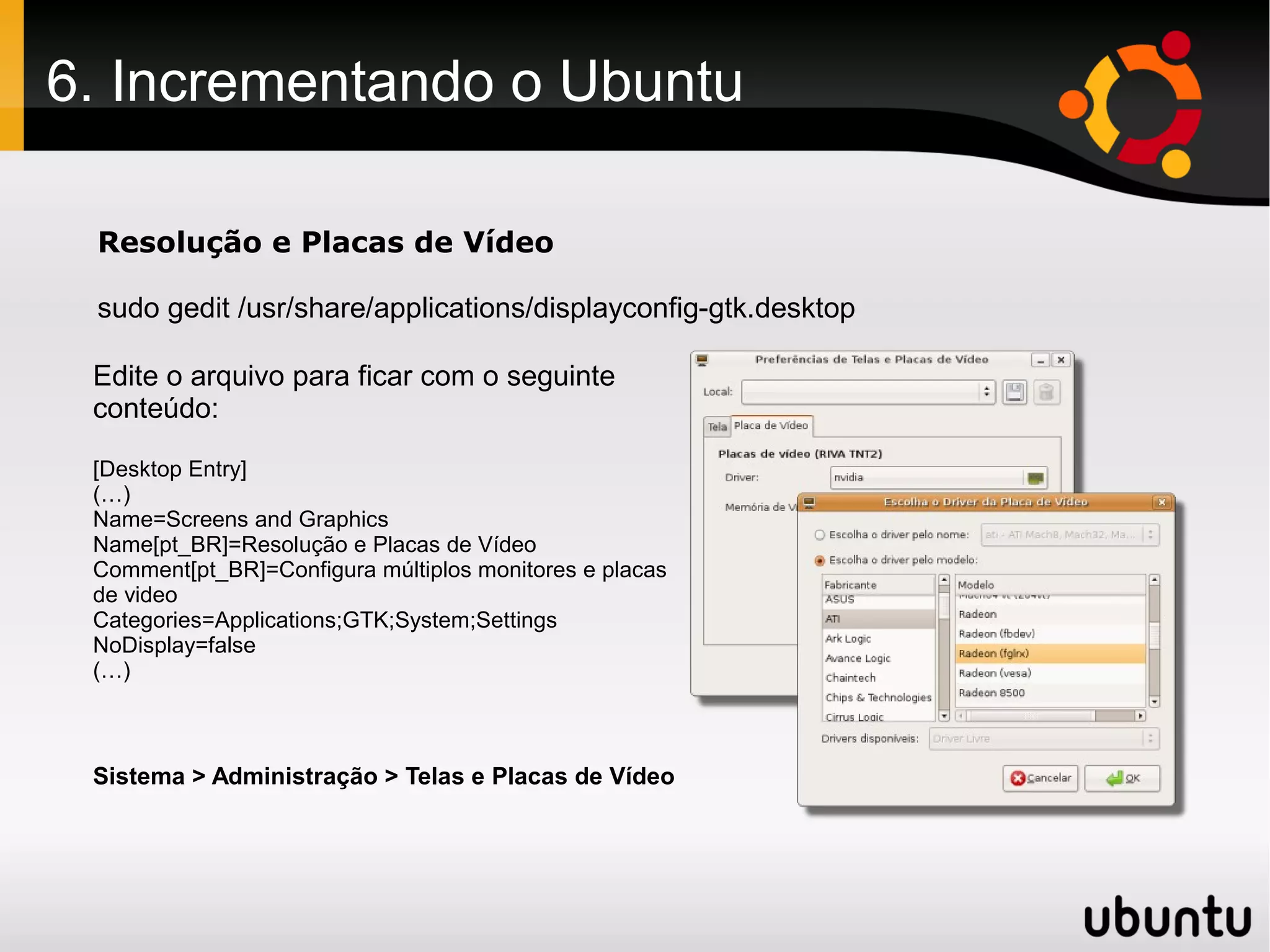 6. Incrementando o Ubuntu

 Resolução e Placas de Vídeo

 sudo gedit /usr/share/applications/displayconfig-gtk.desktop

 Edite o arquivo para ficar com o seguinte
 conteúdo:

 [Desktop Entry]
 (…)
 Name=Screens and Graphics
 Name[pt_BR]=Resolução e Placas de Vídeo
 Comment[pt_BR]=Configura múltiplos monitores e placas
 de video
 Categories=Applications;GTK;System;Settings
 NoDisplay=false
 (…)



 Sistema > Administração > Telas e Placas de Vídeo
 