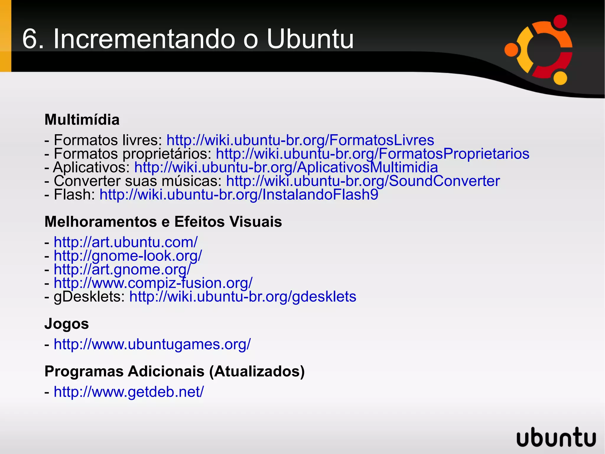 6. Incrementando o Ubuntu

 Multimídia
 - Formatos livres: http://wiki.ubuntu-br.org/FormatosLivres
 - Formatos proprietários: http://wiki.ubuntu-br.org/FormatosProprietarios
 - Aplicativos: http://wiki.ubuntu-br.org/AplicativosMultimidia
 - Converter suas músicas: http://wiki.ubuntu-br.org/SoundConverter
 - Flash: http://wiki.ubuntu-br.org/InstalandoFlash9
 Melhoramentos e Efeitos Visuais
 - http://art.ubuntu.com/
 - http://gnome-look.org/
 - http://art.gnome.org/
 - http://www.compiz-fusion.org/
 - gDesklets: http://wiki.ubuntu-br.org/gdesklets
 Jogos
 - http://www.ubuntugames.org/
 Programas Adicionais (Atualizados)
 - http://www.getdeb.net/
 