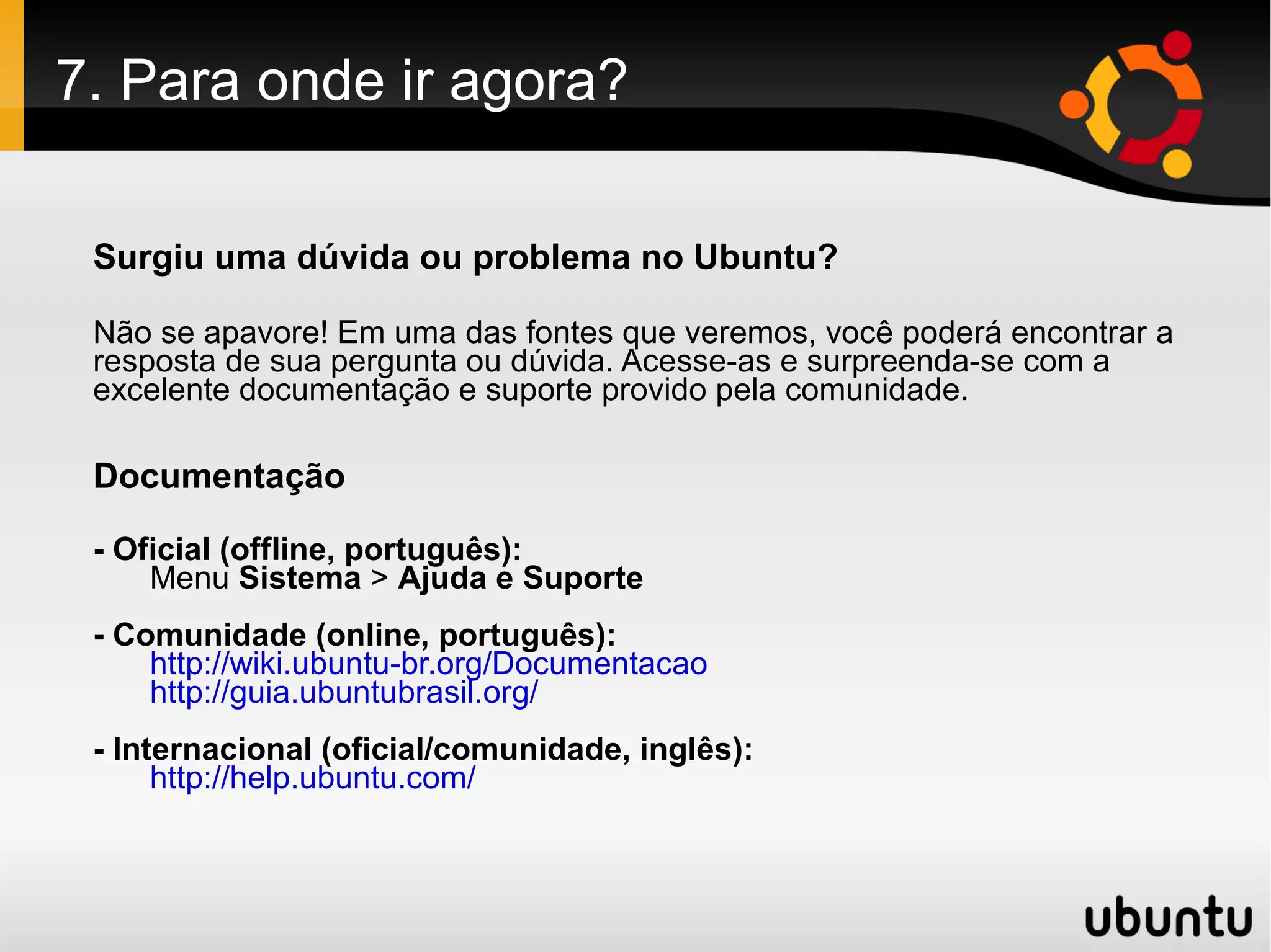 7. Para onde ir agora?

 Surgiu uma dúvida ou problema no Ubuntu?

 Não se apavore! Em uma das fontes que veremos, você poderá encontrar a
 resposta de sua pergunta ou dúvida. Acesse-as e surpreenda-se com a
 excelente documentação e suporte provido pela comunidade.

 Documentação

 - Oficial (offline, português):
     Menu Sistema > Ajuda e Suporte
 - Comunidade (online, português):
     http://wiki.ubuntu-br.org/Documentacao
     http://guia.ubuntubrasil.org/
 - Internacional (oficial/comunidade, inglês):
      http://help.ubuntu.com/
 