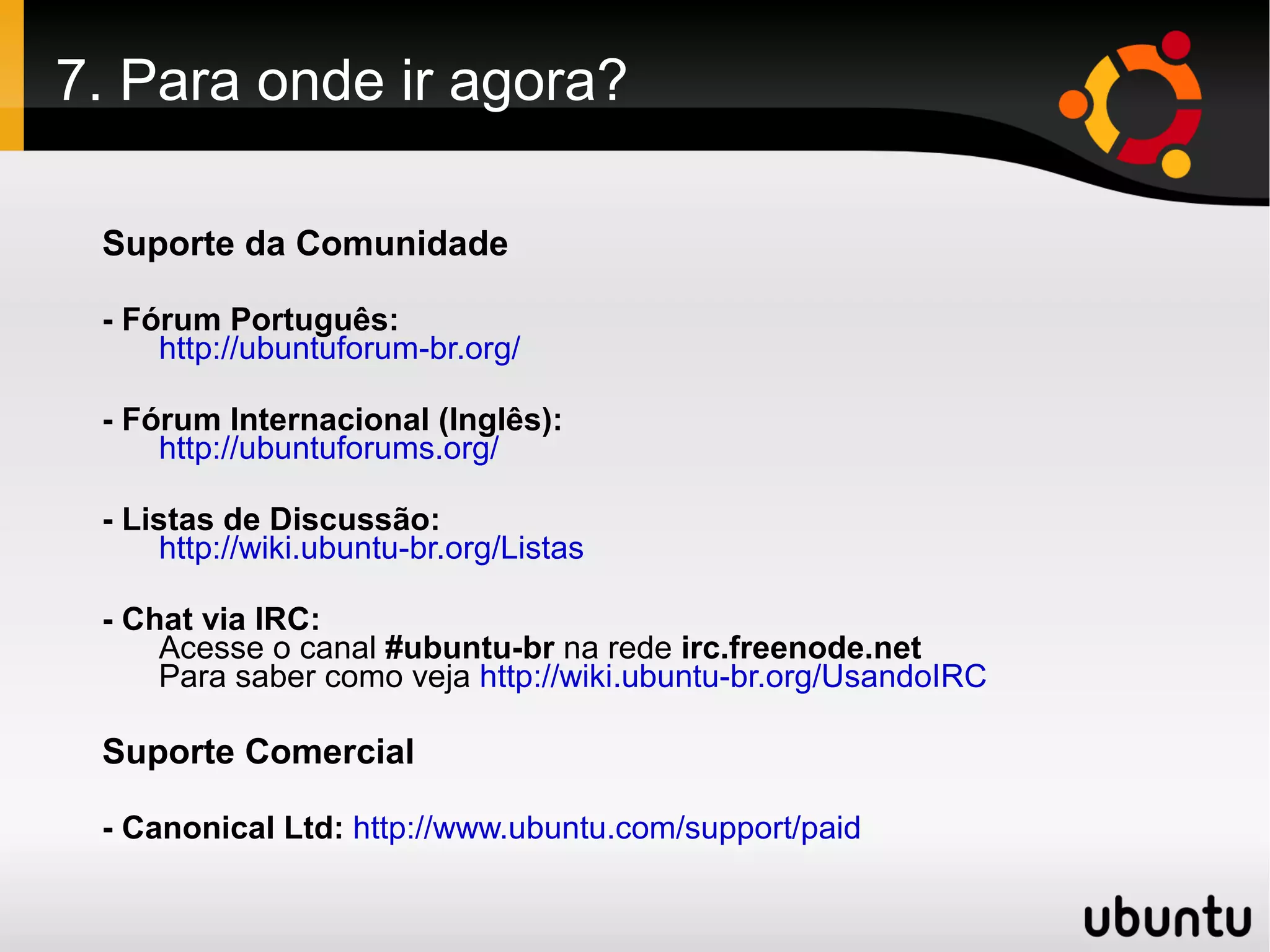 7. Para onde ir agora?

 Suporte da Comunidade

 - Fórum Português:
     http://ubuntuforum-br.org/

 - Fórum Internacional (Inglês):
     http://ubuntuforums.org/

 - Listas de Discussão:
     http://wiki.ubuntu-br.org/Listas

 - Chat via IRC:
     Acesse o canal #ubuntu-br na rede irc.freenode.net
     Para saber como veja http://wiki.ubuntu-br.org/UsandoIRC

 Suporte Comercial

 - Canonical Ltd: http://www.ubuntu.com/support/paid
 