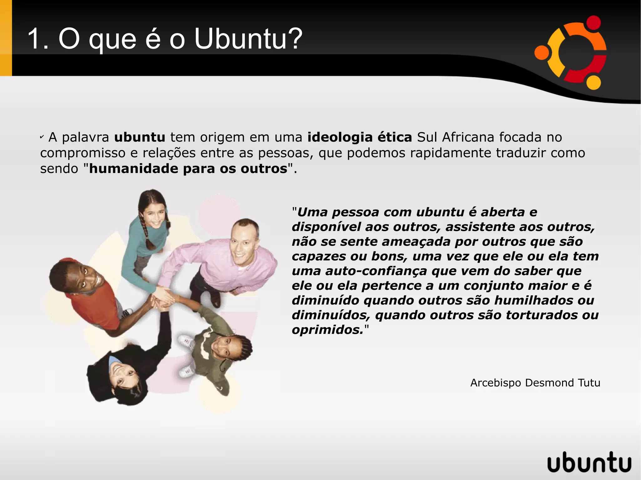 1. O que é o Ubuntu?


 ✔
  A palavra ubuntu tem origem em uma ideologia ética Sul Africana focada no
 compromisso e relações entre as pessoas, que podemos rapidamente traduzir como
 sendo "humanidade para os outros".


                                    "Uma pessoa com ubuntu é aberta e
                                    disponível aos outros, assistente aos outros,
                                    não se sente ameaçada por outros que são
                                    capazes ou bons, uma vez que ele ou ela tem
                                    uma auto-confiança que vem do saber que
                                    ele ou ela pertence a um conjunto maior e é
                                    diminuído quando outros são humilhados ou
                                    diminuídos, quando outros são torturados ou
                                    oprimidos."



                                                              Arcebispo Desmond Tutu
 