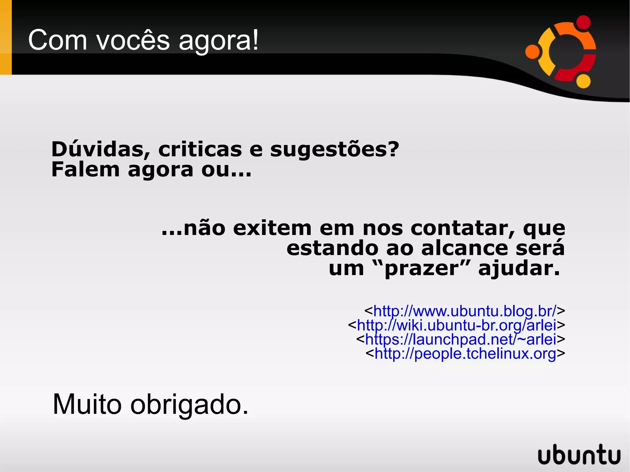 Com vocês agora!


 Dúvidas, criticas e sugestões?
 Falem agora ou...

          ...não exitem em nos contatar, que
                      estando ao alcance será
                         um “prazer” ajudar.
                            <http://www.ubuntu.blog.br/>
                          <http://wiki.ubuntu-br.org/arlei>
                           <https://launchpad.net/~arlei>
                            <http://people.tchelinux.org>


 Muito obrigado.
 