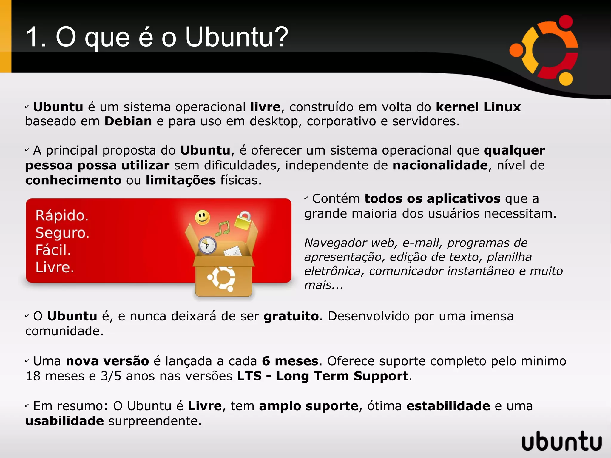 1. O que é o Ubuntu?

✔
 Ubuntu é um sistema operacional livre, construído em volta do kernel Linux
baseado em Debian e para uso em desktop, corporativo e servidores.

✔
 A principal proposta do Ubuntu, é oferecer um sistema operacional que qualquer
pessoa possa utilizar sem dificuldades, independente de nacionalidade, nível de
conhecimento ou limitações físicas.
                                            ✔
                                              Contém todos os aplicativos que a
                                            grande maioria dos usuários necessitam.

                                           Navegador web, e-mail, programas de
                                           apresentação, edição de texto, planilha
                                           eletrônica, comunicador instantâneo e muito
                                           mais...

✔
 O Ubuntu é, e nunca deixará de ser gratuito. Desenvolvido por uma imensa
comunidade.

✔
 Uma nova versão é lançada a cada 6 meses. Oferece suporte completo pelo minimo
18 meses e 3/5 anos nas versões LTS - Long Term Support.

✔
 Em resumo: O Ubuntu é Livre, tem amplo suporte, ótima estabilidade e uma
usabilidade surpreendente.
 