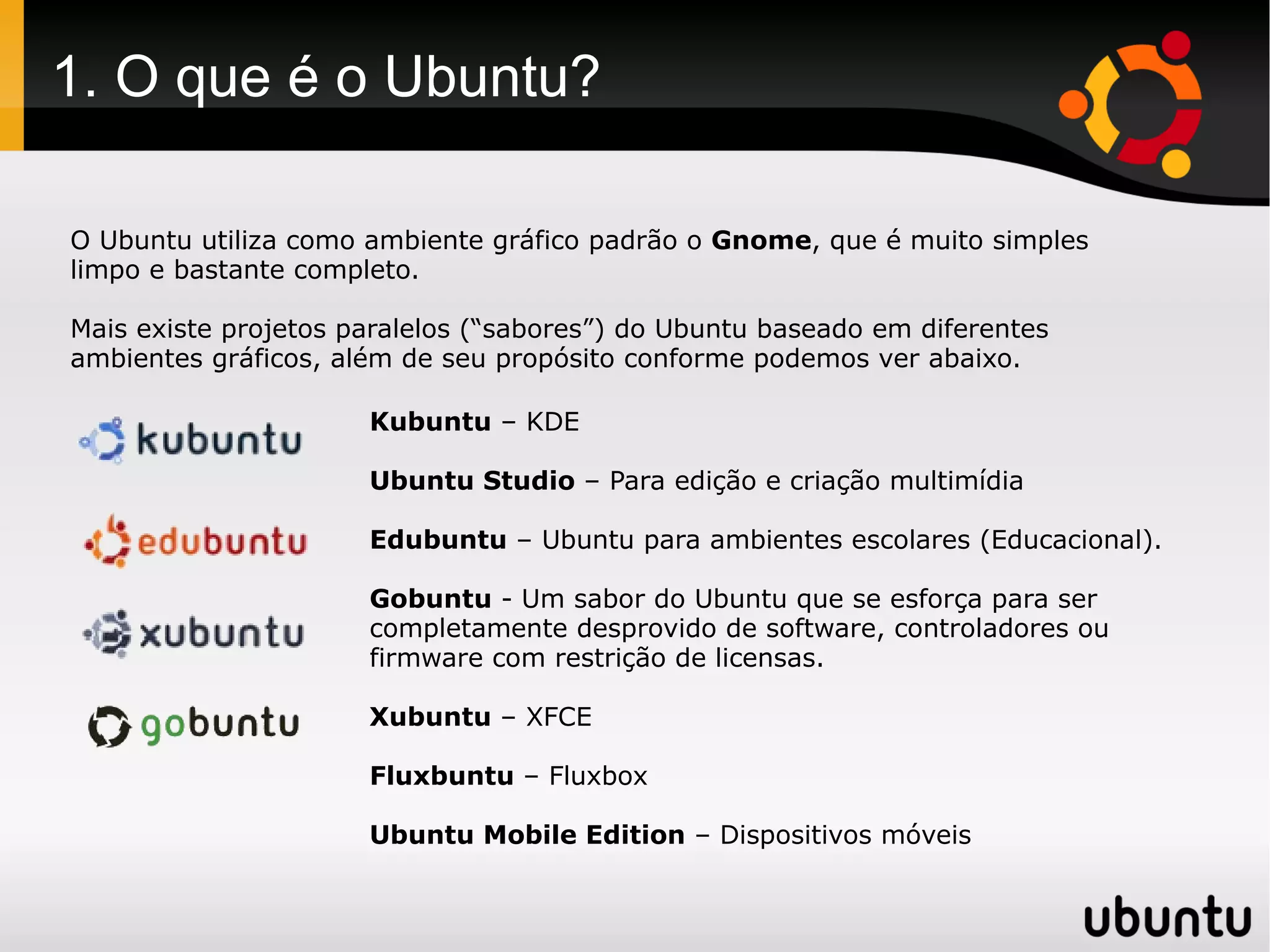 1. O que é o Ubuntu?

O Ubuntu utiliza como ambiente gráfico padrão o Gnome, que é muito simples
limpo e bastante completo.

Mais existe projetos paralelos (“sabores”) do Ubuntu baseado em diferentes
ambientes gráficos, além de seu propósito conforme podemos ver abaixo.

                      Kubuntu – KDE

                      Ubuntu Studio – Para edição e criação multimídia

                      Edubuntu – Ubuntu para ambientes escolares (Educacional).

                      Gobuntu - Um sabor do Ubuntu que se esforça para ser
                      completamente desprovido de software, controladores ou
                      firmware com restrição de licensas.

                      Xubuntu – XFCE

                      Fluxbuntu – Fluxbox

                      Ubuntu Mobile Edition – Dispositivos móveis
 