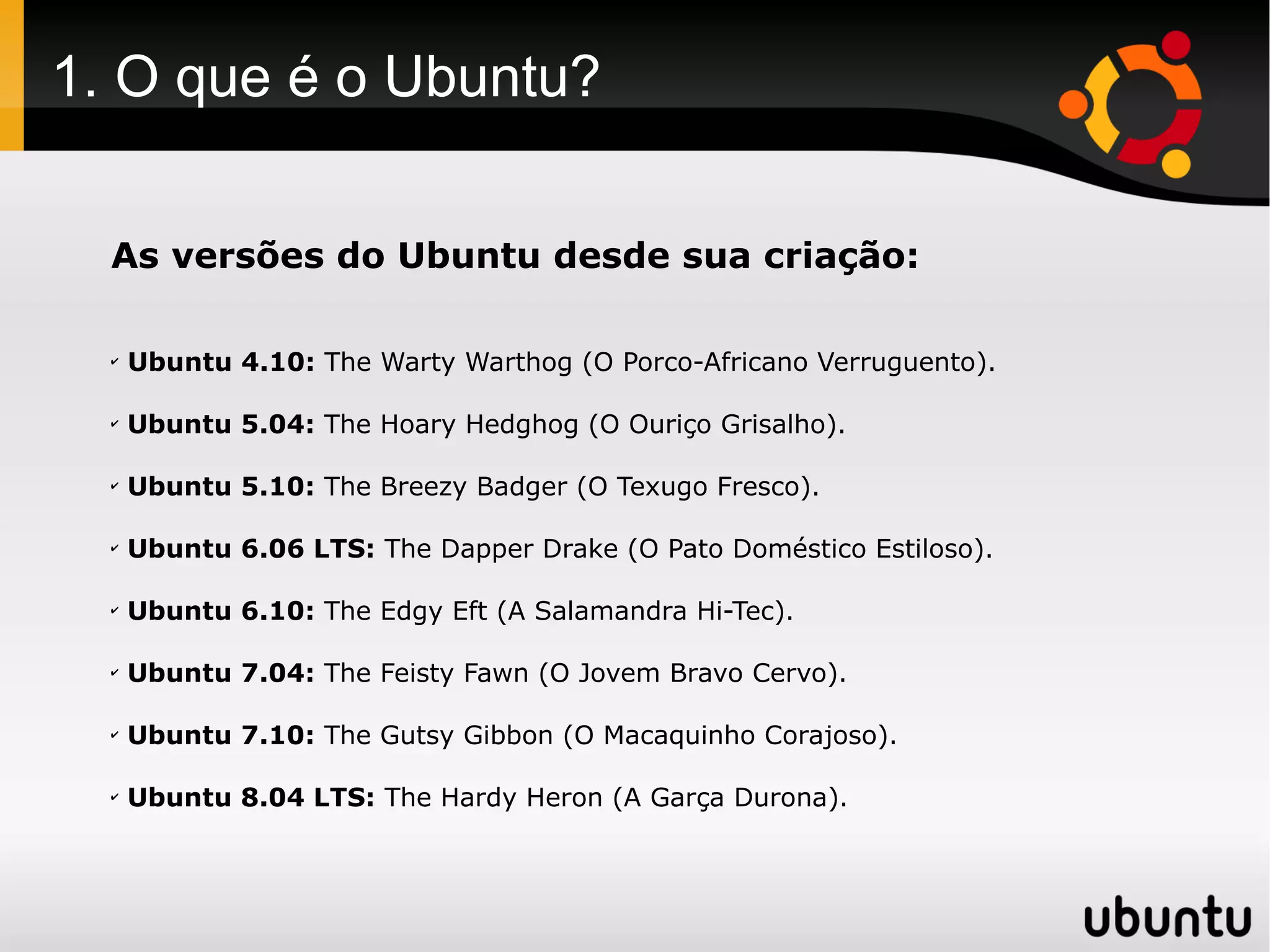 1. O que é o Ubuntu?

  As versões do Ubuntu desde sua criação:

  ✔
      Ubuntu 4.10: The Warty Warthog (O Porco-Africano Verruguento).

  ✔
      Ubuntu 5.04: The Hoary Hedghog (O Ouriço Grisalho).

  ✔
      Ubuntu 5.10: The Breezy Badger (O Texugo Fresco).

  ✔
      Ubuntu 6.06 LTS: The Dapper Drake (O Pato Doméstico Estiloso).

  ✔
      Ubuntu 6.10: The Edgy Eft (A Salamandra Hi-Tec).

  ✔
      Ubuntu 7.04: The Feisty Fawn (O Jovem Bravo Cervo).

  ✔
      Ubuntu 7.10: The Gutsy Gibbon (O Macaquinho Corajoso).

  ✔
      Ubuntu 8.04 LTS: The Hardy Heron (A Garça Durona).
 