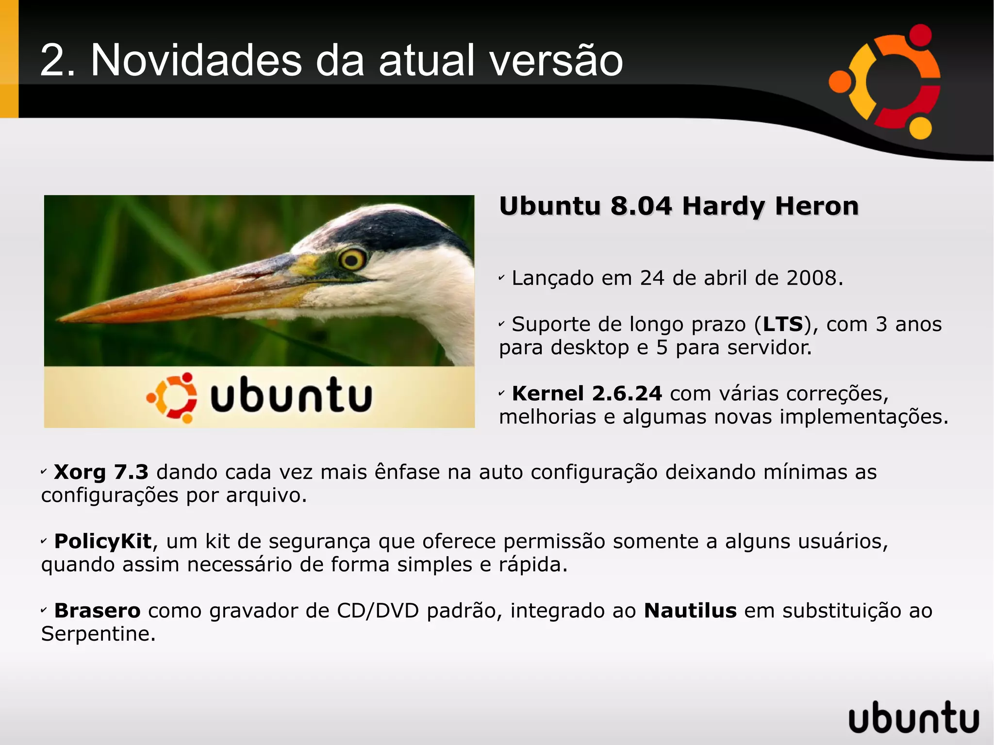2. Novidades da atual versão


                                           Ubuntu 8.04 Hardy Heron

                                           ✔
                                               Lançado em 24 de abril de 2008.

                                           ✔
                                            Suporte de longo prazo (LTS), com 3 anos
                                           para desktop e 5 para servidor.

                                           ✔
                                            Kernel 2.6.24 com várias correções,
                                           melhorias e algumas novas implementações.

✔
 Xorg 7.3 dando cada vez mais ênfase na auto configuração deixando mínimas as
configurações por arquivo.

✔
 PolicyKit, um kit de segurança que oferece permissão somente a alguns usuários,
quando assim necessário de forma simples e rápida.

✔
 Brasero como gravador de CD/DVD padrão, integrado ao Nautilus em substituição ao
Serpentine.
 