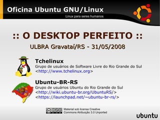 Oficina Ubuntu GNU/Linux
                     Linux para seres humanos




 :: O DESKTOP PERFEITO ::
     ULBRA Gravataí/RS - 31/05/2008

      Tchelinux
      Grupo de usuários de Software Livre do Rio Grande do Sul
      <http://www.tchelinux.org>

      Ubuntu-BR-RS
      Grupo de usuários Ubuntu do Rio Grande do Sul
      <http://wiki.ubuntu-br.org/UbuntuRS/>
      <https://launchpad.net/~ubuntu-br-rs/>

                    Material sob licensa Creative
                    Commons Atribuição 3.0 Unported
 