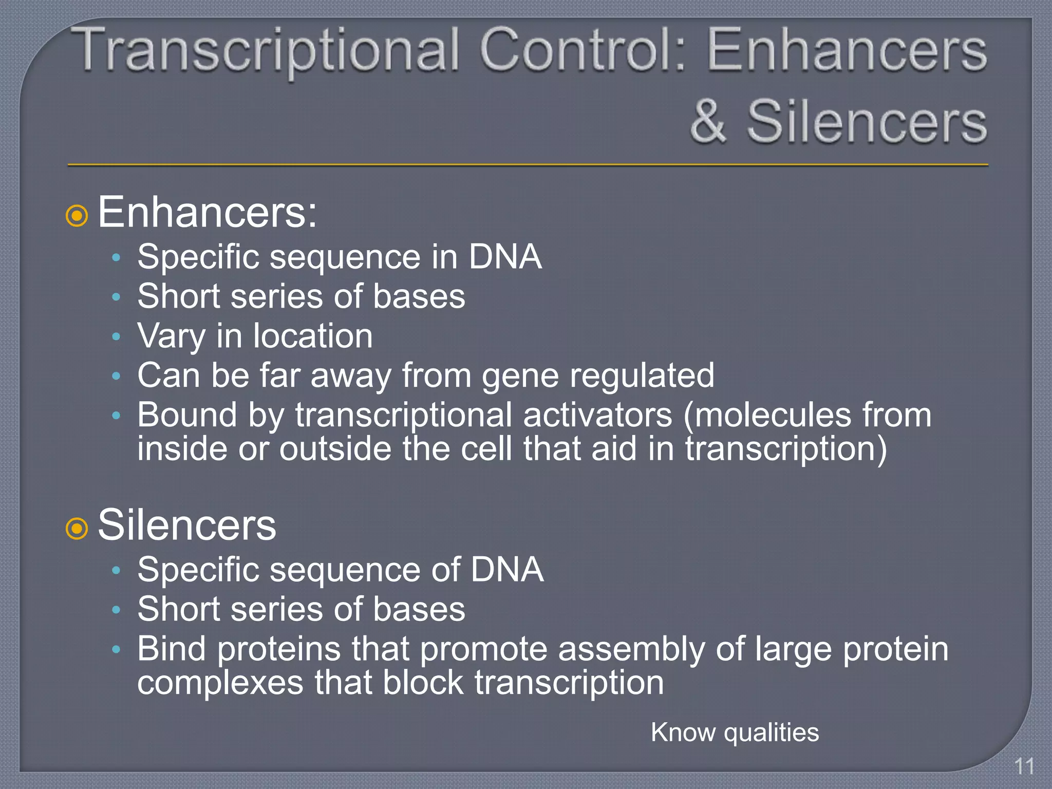  Enhancers:
• Specific sequence in DNA
• Short series of bases
• Vary in location
• Can be far away from gene regulated
• Bound by transcriptional activators (molecules from
inside or outside the cell that aid in transcription)
 Silencers
• Specific sequence of DNA
• Short series of bases
• Bind proteins that promote assembly of large protein
complexes that block transcription
11
Know qualities
 