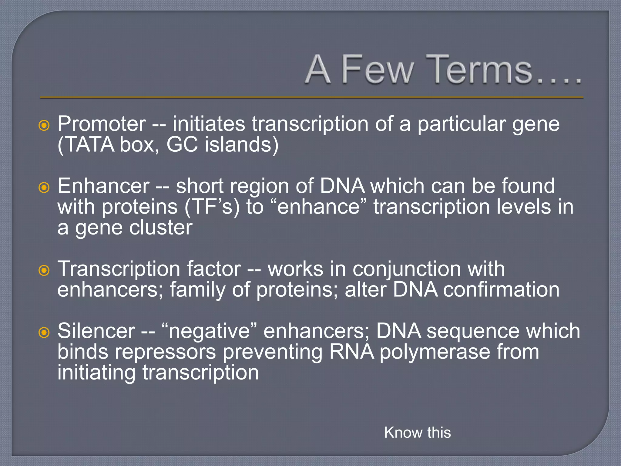  Promoter -- initiates transcription of a particular gene
(TATA box, GC islands)
 Enhancer -- short region of DNA which can be found
with proteins (TF’s) to “enhance” transcription levels in
a gene cluster
 Transcription factor -- works in conjunction with
enhancers; family of proteins; alter DNA confirmation
 Silencer -- “negative” enhancers; DNA sequence which
binds repressors preventing RNA polymerase from
initiating transcription
Know this
 