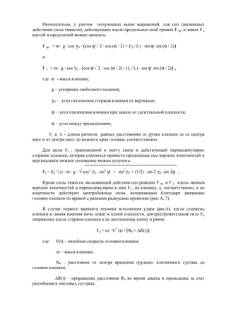 Окончательно, с учетом полученных выше выражений, для сил (вызванных
действием силы тяжести), действующих вдоль продольных осей правых F пр и левых F л
кистей и предплечий можно записать:
F пр = m · g · cos γ0 · (cos φ / 2 · cos (α / 2) + (l2 / l1) · sin φ· sin (α / 2))
и
F л = m · g · cos γ0 · (cos φ / 2 · cos (α / 2) - (l2 / l1) · sin φ· sin (α / 2)) ,
где m - масса клюшки;
g – ускорение свободного падения;
γ0 – угол отклонения стержня клюшки от вертикали;
φ – угол отклонения клюшки при замахе от сагиттальной плоскости;
α – угол между предплечьями;
l2 и l1 - длины рычагов, равных расстояниям от ручки клюшки до ее центра
масс и от центра масс до нижнего края головки, соответственно.
Для силы Ft , приложенной к месту хвата и действующей перпендикулярно
стержню клюшки, которая стремится привести продольные оси верхних конечностей в
вертикальное нижнее положение можно получить:
Ft = (l2 / l1) · m · g · √ cos2
γ0 · sin2
φ + sin2
γ0 + (1/2) · sin 2 γ0· sin 2φ .
Кроме силы тяжести, вызывающей действия сил реакции F пр и F л вдоль звеньев
верхних конечностей и перпендикулярно к ним Ft , на клюшку, а, соответственно, и на
конечности действуют центробежные силы, возникающие благодаря движению
головки клюшки по кривой с разными радиусами кривизны (рис. 6, 7).
В случае первого варианта техники исполнения удара (рис.6), когда стержень
клюшки и линия качения мяча лежат в одной плоскости, центростремительная сила Fц
направлена вдоль стержня клюшки к ее дистальному концу и равна:
Fц = m · V2
(t) / (R0 + ΔR(t)),
где V(t) – линейная скорость головки клюшки;
m – масса клюшки;
R0 – расстояние от центра вращения грудино- ключичного сустава до
головки клюшки;
ΔR(t) – приращение расстояния R0 во время замаха и проведение за счет
разгибания в локтевых суставах.
Copyright ОАО «ЦКБ «БИБКОМ» & ООО «Aгентство Kнига-Cервис»
 