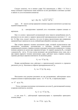 Следует отметить, что в момент удара V(t) максимально, а ΔR(t) = 0. Угол γ
между клюшкой и вертикалью также меняется за счет разгибания в локтевых суставах
и зависит от угла отклонения клюшки φ:
tg γ = (R0 / H) · √ tg2
φ + sin2
γ0 ,
здесь Н – высота центра вращения клюшки (грудино-ключичного сустава) над
игровой поверхностью;
γ0 – конструктивно заданный угол отклонения стержня клюшки от
вертикали.
Как и в случае с продольной составляющей силы тяжести центробежная сила Fц
разложится на оси левого и правого предплечий пропорционально величине 1/ 2 · cos
(α / 2). При этом, следует заметить, что угол α между предплечьями при совершении
движений будет меняться из-за их сгибаний (разгибаний) в локтевых суставах.
При втором варианте техники исполнения удара, который осуществляется при
неизменном положении лучезапястных и локтевых суставов относительно
удерживаемой клюшки, стержень клюшки описывает коническую поверхность: головка
клюшки движется по дугам двух окружностей (рис. 4): первой с радиусом R0 , и второй
с радиусом R0 · sin γ0. В этом случае возникают две центробежных силы: одна, как и
при первом варианте техники выполнения удара, действует вдоль стержня клюшки,
стремясь растянуть верхние конечности. Ее величина равна:
Fц = m · V2
(t) / R0 .
Вторая центробежная сила действует в горизонтальной плоскости и стремится
увеличить угол γ0 . Величина ее обратно пропорциональна sin2
γ0 :
Fц = m · V2
(t) / R0· sin γ0 .
Последнюю силу разумно разложить на две составляющие, действующих вдоль
стержня клюшки и перпендикулярно: вдоль - m · V2
(t) / R0 , и перпендикулярно –
m · V2
· tg γ0 / R0 .
Тогда, учитывая полученные соотношения для силы F║, растягивающей клюшку
и верхние конечности, получим:
F║ = 2 · m · V2
(t) / R0 ,
и для силы F┴ , действующей перпендикулярно и стремящейся приподнять
клюшку вверх:
F┴ = m · V2
(t) · tg γ0 / R0 .
Copyright ОАО «ЦКБ «БИБКОМ» & ООО «Aгентство Kнига-Cервис»
 