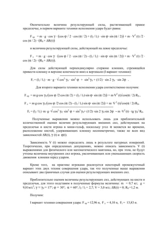 Окончательно величина результирующей силы, растягивающей правое
предплечье, в первом варианте техники исполнения удара будет равна:
F пр = m · g · cos γ · (cos φ / 2 · cos (α / 2) + (l2 / l1) · sin φ· sin (α / 2)) + m · V2
(t) /2 ·
cos (α / 2) · (R0 + ΔR(t))
и величина результирующей силы, действующей на левое предплечье:
F л = m · g · cos γ · (cos φ / 2 · cos (α / 2) - (l2 / l1) · sin φ· sin (α / 2)) + m · V2
(t) /2 ·
cos (α / 2) · (R0 + ΔR(t)).
Для силы действующей перпендикулярно стержню клюшки, стремящейся
привести клюшку и верхние конечности вниз к вертикали (I вариант техники):
Ft = (l2 / l1) · m · g · √ cos2
γ0 · sin2
φ + sin2
γ0 + (1/2) · sin 2 γ0 · sin 2φ .
Для второго варианта техники исполнения удара соответственно получим:
F пр = m·g·cos γ0·(cos φ /2·cos (α /2) + (l2 / l1)·sin φ· sin (α /2)) + m·V2
(t)/cos(α / 2)·R0 ,
F л = m·g·cos γ0·(cos φ /2·cos (α /2) - (l2 / l1)·sin φ· sin (α /2)) + m· V 2
(t)/cos(α / 2)·R0,
Ft = (l2 / l1) ·m ·g ·√ cos2
γ0· sin2
φ + sin2
γ0+ (1/2) ·sin 2 γ0·sin 2φ - m ·V2
(t) · tg γ0/ R0.
Полученные выражения можно использовать лишь для приблизительной
количественной оценки величин результирующих внешних сил, действующих на
предплечья и кисти игрока в мини-гольф, поскольку угол α меняется во времени,
расположение кистей, удерживающих клюшку несимметрично, также не ясен вид
зависимостей ΔR(t), γ (t) и φ(t).
Зависимость V (t) можно определить лишь в результате натурных измерений.
Теоретически, при определенных допущениях, можно описать зависимость V (t)
выражениями для физического или математического маятника, но, при этом, не будут
учтены величины внутренних сил игрока, увеличивающих или уменьшающих скорость
движения клюшки перед ударом.
Кроме того, на практике игроками реализуется некоторый промежуточный
вариант этих двух техник совершения удара, так что полученные выше выражения
описывают два граничных случая для оценки результирующих внешних сил.
Приблизительно оценим величины результирующих сил, действующих на кисти и
предплечья, для этого подставим в полученные формулы величины: m = 0,7 кг; g =
9,81м/с2
; γ ≈ γ0 = 17°; φ = 30°; α = 60°; l2 / l1 = 2,7; V = 3,0 м/с; ΔR(t) = 0; R0 =1,2 м.
Получим:
I вариант техники совершения удара: F пр = 12,96 н, F л = 4,10 н, Ft = 13,83 н.
Copyright ОАО «ЦКБ «БИБКОМ» & ООО «Aгентство Kнига-Cервис»
 