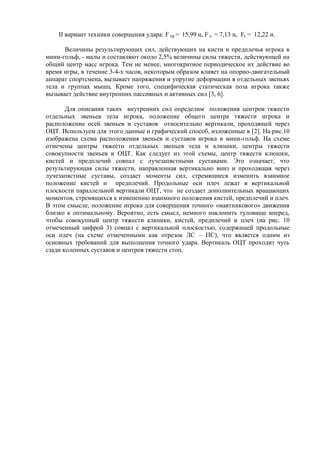 II вариант техники совершения удара: F пр = 15,99 н, F л = 7,13 н, Ft = 12,22 н.
Величины результирующих сил, действующих на кисти и предплечья игрока в
мини-гольф, - малы и составляют около 2,5% величины силы тяжести, действующей на
общий центр масс игрока. Тем не менее, многократное периодическое их действие во
время игры, в течение 3-4-х часов, некоторым образом влияет на опорно-двигательный
аппарат спортсмена, вызывает напряжения и упругие деформации в отдельных звеньях
тела и группах мышц. Кроме того, специфическая статическая поза игрока также
вызывает действие внутренних пассивных и активных сил [3, 6].
Для описания таких внутренних сил определим положения центров тяжести
отдельных звеньев тела игрока, положение общего центра тяжести игрока и
расположение осей звеньев и суставов относительно вертикали, проходящей через
ОЦТ. Используем для этого данные и графический способ, изложенные в [2]. На рис.10
изображена схема расположения звеньев и суставов игрока в мини-гольф. На схеме
отмечены центры тяжести отдельных звеньев тела и клюшки, центры тяжести
совокупности звеньев и ОЦТ. Как следует из этой схемы, центр тяжести клюшки,
кистей и предплечий совпал с лучезапястными суставами. Это означает, что
результирующая силы тяжести, направленная вертикально вниз и проходящая через
лучезапястные суставы, создает моменты сил, стремящиеся изменить взаимное
положение кистей и предплечий. Продольные оси плеч лежат в вертикальной
плоскости параллельной вертикали ОЦТ, что не создает дополнительных вращающих
моментов, стремящихся к изменению взаимного положения кистей, предплечий и плеч.
В этом смысле, положение игрока для совершения точного «маятникового» движения
близко к оптимальному. Вероятно, есть смысл, немного наклонить туловище вперед,
чтобы совокупный центр тяжести клюшки, кистей, предплечий и плеч (на рис. 10
отмеченный цифрой 3) совпал с вертикальной плоскостью, содержащей продольные
оси плеч (на схеме отмеченными как отрезок ЛС – ПС), что является одним из
основных требований для выполнения точного удара. Вертикаль ОЦТ проходит чуть
сзади коленных суставов и центров тяжести стоп.
Copyright ОАО «ЦКБ «БИБКОМ» & ООО «Aгентство Kнига-Cервис»
 