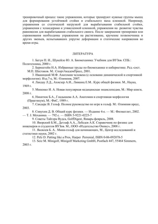 тренировочный процесс такие упражнения, которые тренируют нужные группы мышц
для формирования устойчивой стойки и стабильного маха клюшкой. Например,
упражнения со статической нагрузкой для вырабатывания стабильной стойки,
упражнения с эспандерами и утяжеленной клюшкой, упражнения на развитие чувства
равновесия для вырабатывания стабильного свинга. После завершения тренировки или
соревнования необходимы упражнения на растягивание, кручение позвоночника и
других звеньев, испытывавших упругие деформации и статические напряжения во
время игры.
ЛИТЕРАТУРА
1. Бегун П. И., Шукейло Ю. А. Биомеханика: Учебник для ВУЗов. СПБ.:
Политехника, 2000 г.
2. Бернштейн Н.А. Избранные труды по биомеханике и кибернетике. Ред.-сост.
М.П. Шестаков. М.: СпортАкадемПресс, 2001.
3. Иваницкий М.Ф. Анатомия человека (с основами динамической и спортивной
морфологии). Изд.7-е, М.: Олимпия, 2007.
4. Ландау Л.Д., Ахиезер А.И., Лившиц Е.М.. Курс общей физики. М., Наука,
1969 г.
5. Миненко И. А. Новая популярная медицинская энциклопедия, М.: Мир книги,
2008 г.
6. Никитюк Б.А., Гладышева А.А. Анатомия и спортивная морфология
(Практикум), М.: ФиС, 1989 г.
7. Сандерс В. Гольф. Полное руководство по игре в гольф. М.: Олимпия пресс,
2003.
8. Сивухин Д. В. Общий курс физики. — Издание 4-е. — М.: Физматлит, 2002.
— Т. I. Механика. — 792 с. — ISBN 5-9221-0225-7
9. Советы Тайгера Вудса, GolfDigest, Январь-февраль, 2008.
10. Яворский Б.М., Детлаф А.А., Лебедев А.К. Справочник по физике для
инженеров и студентов ВУЗов. М., ООО «Издательство Оникс», 2008 г.
11. Яковлев Б. А.. Мини-гольф для начинающих, М., Центр исследований и
статистики науки, 2002 г.
12. Pelz D. Patting like a Pros, Harper Perrenial, ISBN 0-06-092078-5
13. Seiz M. Мinigolf, Minigolf Marketing GmbH, Postfach 447, 55464 Simmern,
2003 г.
Copyright ОАО «ЦКБ «БИБКОМ» & ООО «Aгентство Kнига-Cервис»
 