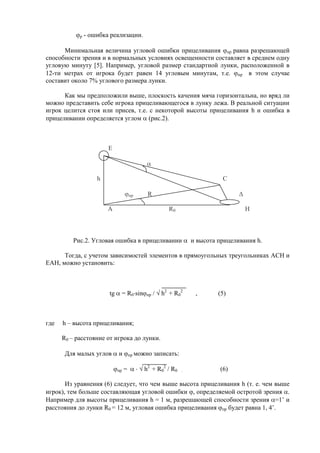 р - ошибка реализации.
Минимальная величина угловой ошибки прицеливания пр равна разрешающей
способности зрения и в нормальных условиях освещенности составляет в среднем одну
угловую минуту [5]. Например, угловой размер стандартной лунки, расположенной в
12-ти метрах от игрока будет равен 14 угловым минутам, т.е. пр в этом случае
составит около 7% углового размера лунки.
Как мы предположили выше, плоскость качения мяча горизонтальна, но вряд ли
можно представить себе игрока прицеливающегося в лунку лежа. В реальной ситуации
игрок целится стоя или присев, т.е. с некоторой высоты прицеливания h и ошибка в
прицеливании определяется углом (рис.2).
E
h С
пр R
A R0 H
Рис.2. Угловая ошибка в прицеливании и высота прицеливания h.
Тогда, с учетом зависимостей элементов в прямоугольных треугольниках АСН и
ЕАН, можно установить:
tg = R0 sin пр / h2
+ R0
2
, (5)
где h – высота прицеливания;
R0 – расстояние от игрока до лунки.
Для малых углов и пр можно записать:
пр = h2
+ R0
2
/ R0 . (6)
Из уравнения (6) следует, что чем выше высота прицеливания h (т. е. чем выше
игрок), тем больше составляющая угловой ошибки , определяемой остротой зрения .
Например для высоты прицеливания h = 1 м, разрешающей способности зрения =1’ и
расстояния до лунки R0 = 12 м, угловая ошибка прицеливания пр будет равна 1, 4’.
Copyright ОАО «ЦКБ «БИБКОМ» & ООО «Aгентство Kнига-Cервис»
 