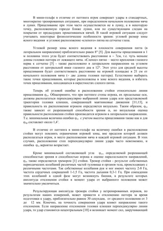 В мини-гольфе в отличие от паттинга игрок совершает удары в стандартных,
многократно тренированных ситуациях, при определенном начальном положении мяча
и лунки. Прицеливание при этом часто осуществляется не в лунку, а в некоторую
точку, расположенную гораздо ближе лунки, или по существующим следам на
покрытии от предыдущих прокатившихся мячей. В такой игровой ситуации следует
учитывать некоторые физиологические особенности зрения: угловой размер зоны
ясного видения и угловое расположение «слепого» пятна на сетчатке глаза.
Угловой размер зоны ясного видения в плоскости совершения патта (в
латеральном направлении) приблизительно равен 8 [5]. Для высоты прицеливания в 1
м половина этого угла будет соответствовать расстоянию в 7см, т.е. чуть меньше
длины головки паттера от лежащего мяча. «Слепое» пятно – место крепления глазного
нерва к сетчатке [5] - также расположено в латеральном направлении на угловом
расстоянии от центральной ямки глазного дна в 12 . Этот угол для средней высоты
прицеливания будет соответствовать расстоянию на игровой площадке в 21 см от
начального положения мяча ( две длины головки паттера). Естественно выбирать
такие точки прицеливания, которые расположены в зоне ясного видения, и избегать
точек прицеливания, находящихся в окрестностях слепого пятна.
Теперь об угловой ошибке в расположении стойки относительно линии
прицеливания ст. Общепринято, что при паттинге стопы игрока, их продольные оси,
должны располагаться перпендикулярно выбранной линии удара или представляемой
траектории головки клюшки, совершающей маятниковые движения [11,13], и
правильность их расположения игроком определяется визуально. Таким образом, ст
также зависит от разрешающей способности зрения , но визуальная оценка
правильности расположения стойки производится игроком в латеральном направлении.
Т.е. минимальная величина ошибки ст с учетом высоты прицеливания также как и для
пр составляет около 1,4’.
В отличие от паттинга в мини-гольфе на величину ошибки в расположении
стойки могут повлиять ограничения игровой зоны, вне пределов которой должен
располагаться игрок, и место расположения мяча в каждой игровой ситуации. В этих
случаях, расположение стоп перпендикулярно линии удара часто невозможно, и
ошибка ст вероятно возрастает.
Кроме минимальной составляющей угла ст, определяемой разрешающей
способностью зрения и способностью игрока к оценке параллельности направлений,
ст также определяется тремором [1] стойки. Тремор стойки - результат собственных
периодических колебаний различных частей туловища и органов тела, происходящих с
различными частотами. Так собственные колебания рук и ног имеют частоту 2-8 Гц,
частота сердечных сокращений 1-1,5 Гц, частота дыхания 0,3-1 Гц. При совпадении
этих колебаний в одной фазе могут возникнуть биения, в результате которых
амплитуда отклонения стойки в момент удара от выбранного положения может
значительно увеличиться.
Результирующая амплитуда тремора стойки у нетренированных игроков, по
результатам наших измерений, может привести к отклонению паттера за время
подготовки к удару, приблизительно равное 30 секундам, от среднего положения от 3
до 12 мм. Конечно, на точность совершения удара влияет направление такого
отклонения. Если направление отклонения головки клюшки перпендикулярно линии
удара, то удар становится нецентральным [10] и возникает момент сил, закручивающий
Copyright ОАО «ЦКБ «БИБКОМ» & ООО «Aгентство Kнига-Cервис»
 