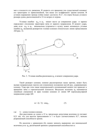 мяч в плоскости его движения. И скорость его вращения тем существенней искажает
его траекторию от прямолинейной, чем выше его коэффициент трения качения. В
угловом выражении тремор стойки может достигать 41,3’, что втрое больше углового
размера лунки, расположенной в 12-ти метрах от игрока.
Угловые ошибки пр и ст имеют место до совершения удара и заранее
определяют отклонение траектории мяча от верного направления. В момент удара,
даже если пр и ст минимальны (стремятся к нулю), может возникнуть угловая
ошибка р, вызванная разворотом головки клюшки относительно линии прицеливания
АН (рис. 3).
О
B
р
L А
Н
m
Р р
Рис. 3. Угловая ошибка реализации р в момент совершения удара.
Такой разворот клюшки, помимо рассмотренных выше причин, может быть
вызван неправильным хватом или изменением положения кистей рук, удерживающих
клюшку. Удар при этом также нецентральный и возникающий момент сил приводит к
вращению мяча в горизонтальной плоскости. Визуально величина р оценивается
линейным смещением m края головки клюшки от линии ОР перпендикулярной
направлению удара АН:
m = (L 2) sin р , (7)
где L – длина головки клюшки.
Для расстояния до лунки в 12 м, предельная допустимая величина m составит
0,21 мм, что для высоты прицеливания в 1 м будет соответствовать 0,7’, меньше
разрешающей способности зрения.
По аналогии с уравнением (6), можно записать выражение для минимальной
величины угла р, различаемой зрением с разрешающей способностью :
Copyright ОАО «ЦКБ «БИБКОМ» & ООО «Aгентство Kнига-Cервис»
 