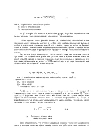 р = 4 h2
+ L2
/ L , (8)
где - разрешающая способность зрения;
h – высота прицеливания;
L – длина головки паттера.
Из (8) следует, что ошибка в реализации удара, визуально оценивается тем
лучше, чем ниже точка прицеливания и чем длиннее головка паттера.
Таким образом, общая угловая ошибка (4), определяемая описанными выше
причинами может превысить величину в 1 . При этом, ошибки, вызываемые тремором
стойки и изменением положения кистей рук в момент удара, во много раз больше
угловых ошибок, определяемых разрешающей способностью зрения. Конечно, такие
ошибки минимизируются в тренировочном процессе и по мере накапливания игрового
опыта.
Рассмотрим теперь соотношения, определяемые скоростью движения клюшки
при ударе. Для центрального удара (центры масс мяча и головки клюшки лежат на
одной прямой), исходя из законов сохранения энергии и импульса и представив, что
система соударяющихся тел замкнута [8,10] и скорость мяча до удара равна нулю, для
скорости мяча после удара Vb можно записать:
Vb = (1 + k) mp Vp / (mb + mp) , (9)
где k – коэффициент восстановления, зависящий от упругих свойств
соударяющихся тел;
mp – масса клюшки;
mb – масса мяча;
Vp – скорость клюшки до удара.
Коэффициент восстановления k равен отношению разностей скоростей
соударяющихся тел после удара к разности скоростей этих тел до удара [8]. Тогда,
пренебрегая упругими свойствами клюшки можно показать, что k равен квадратному
корню из коэффициента отскока мяча kr (обычно коэффициенты kr входят в
спецификацию мячей при продаже), определяемого, в свою очередь, отношением высот
падения и отскока мяча от твердой поверхности:
k = kr = hr / h , (10)
где hr - высота отскока мяча;
h - высота падения мяча.
Если предположить, что игрок не совершает никаких усилий при совершении
патта, а клюшка движется после замаха только под действием силы тяжести, то
Copyright ОАО «ЦКБ «БИБКОМ» & ООО «Aгентство Kнига-Cервис»
 