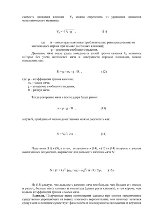 скорость движения клюшки Vp можно определить из уравнения движения
математического маятника:
Vp = А g , (11)
где А – амплитуда маятника (приблизительно равна расстоянию от
кончика носа игрока при замахе до головки клюшки);
g – ускорение свободного падения.
Движение мяча после удара замедляется силой трения качения Ff, величину
которой без учета жесткостей мяча и поверхности игровой площадки, можно
определить как:
Ff = mb g / R , (12)
где – коэффициент трения качения;
mb – масса мяча;
g – ускорение свободного падения;
R – радиус мяча.
Тогда ускорение мяча a после удара будет равно:
a = g / R , (13)
а путь S, пройденный мячом до остановки можно рассчитать как:
S = Vb
2
/ 2 а . (14)
Подставив (11) в (9), а затем, полученное в (14), и (13) в (14) получим, с учетом
высказанных допущений, выражение для дальности качения мяча S:
S = (1 + k) 2
(mp / mb + mp)2
A R / 2 . (15)
Из (15) следует, что дальность качения мяча тем больше, чем больше его отскок
и радиус, больше масса клюшки и амплитуда (длина рук и клюшки), и тем короче, чем
больше коэффициент трения и масса мяча.
Выводы. Полученные выше соотношения сделаны при многих ограничениях
существенно упрощающих их вывод: плоскость горизонтальна, мяч начинает катиться
сразу (хотя в паттинге существует фаза полета и последующего скольжения и верчения
Copyright ОАО «ЦКБ «БИБКОМ» & ООО «Aгентство Kнига-Cервис»
 