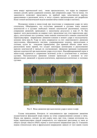 мяча вокруг вертикальной оси), также предполагалось, что игрок не совершает
никаких усилий, кроме удержания клюшки, при совершении удара. Тем не менее, эти
зависимости позволяют представить, по крайней мере, качественную картину
прицеливания и реализации патта, и могут служить предпосылками для разработки
более точной математической модели качения мяча в мини-гольфе и паттинге.
Положение игрока в мини-гольф при подготовке и совершении удара по мячу
статическое. Общепринято, что отсутствие движений в суставах пояса нижних
конечностей и в суставах свободных нижних конечностей увеличивают точность
совершения движений, приводящих к наилучшему результату в игре [7, 9]. Как
правило: ноги расположены на ширине плеч, продольные оси стоп параллельны друг
другу, сагиттальные оси туловища, пояса нижних конечностей и нижних конечностей
перпендикулярны направлению движения клюшки в момент удара и последующему
качению мяча (рис.4). Удар по мячу совершается за счет «маятникового» движения
треугольника, образованного кистями, удерживающими клюшку, предплечьями и
плечами, путем их отведения (приведения). Для правшей обычно левая кисть
расположена выше правой, что создает некоторую асимметрию в расположении
верхних конечностей и звеньев их составляющих. Движения пронации (супинации)
верхних конечностей при выполнении удара отсутствует. Квалифицированный игрок в
мини-гольф стремится к сохранению величины углов в лучезапястных и локтевых
суставах. Поступательное движение клюшки происходит в основном за счет
вращательных движений в грудино-ключичном, акромиально-ключичных и плечевых
суставах.
Рис.4. Фазы движения при выполнении удара в мини-гольфе.
Голова неподвижна. Контроль ее неподвижности при совершении движения
осуществляется фиксацией взора игрока на точке соприкосновения клюшки и мяча.
Игрок, как правило, смотрит на мяч сверху вниз, при этом, главная оптическая ось
взора, перпендикулярна земной поверхности, что определяет расстояние от мяча до
общего центра тяжести (ОЦТ) игрока в сагиттальном направлении (рис.5). Смещение
игрока относительно мяча в фронтальном направлении зависит от того каким глазом
Copyright ОАО «ЦКБ «БИБКОМ» & ООО «Aгентство Kнига-Cервис»
 