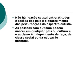  Não há ligação causal entre atitudes
e acções dos pais e o aparecimento
das perturbações do espectro autista.
 As pessoas com autismo podem
nascer em qualquer país ou cultura e
o autismo é independente da raça, da
classe social ou da educação
parental.
 
