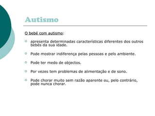 Autismo
O bebé com autismoO bebé com autismo:
 apresenta determinadas características diferentes dos outros
bebés da sua idade.
 Pode mostrar indiferença pelas pessoas e pelo ambiente.
 Pode ter medo de objectos.
 Por vezes tem problemas de alimentação e de sono.
 Pode chorar muito sem razão aparente ou, pelo contrário,
pode nunca chorar.
 