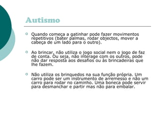 Autismo
 Quando começa a gatinhar pode fazer movimentos
repetitivos (bater palmas, rodar objectos, mover a
cabeça de um lado para o outro).
 Ao brincar, não utiliza o jogo social nem o jogo de faz
de conta. Ou seja, não interage com os outros, pode
não dar resposta aos desafios ou às brincadeiras que
lhe fazem.
 Não utiliza os brinquedos na sua função própria. Um
carro pode ser um instrumento de arremesso e não um
carro para rodar no caminho. Uma boneca pode servir
para desmanchar e partir mas não para embalar.
 