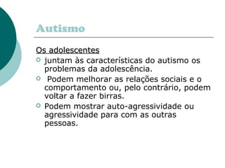 Autismo
Os adolescentesOs adolescentes
 juntam às características do autismo os
problemas da adolescência.
 Podem melhorar as relações sociais e o
comportamento ou, pelo contrário, podem
voltar a fazer birras.
 Podem mostrar auto-agressividade ou
agressividade para com as outras
pessoas.
 