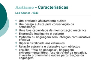 Autismo - Características
Leo Kanner - 1943
 Um profundo afastamento autista
 Um desejo autista pela conservação da
semelhança
 Uma boa capacidade de memorização mecânica
 Expressão inteligente e ausente
 Mutismo ou linguagem sem intenção comunicativa
efectiva
 Hipersensibilidade aos estímulos
 Relação estranha e obsessiva com objectos
 ecolália, "fala de papagaio", linguagem
extremamente literal, uso estranho da negativa,
inversão pronominal e outras perturbações da
linguagem
 