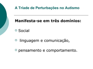 A Tríade de Perturbações no Autismo
Manifesta-se em três domínios:
 Social
 linguagem e comunicação,
 pensamento e comportamento.
 