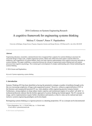 ® 2016 Greene and Papalambros.
2016 Conference on Systems Engineering Research
A cognitive framework for engineering systems thinking
Melissa T. Greene*, Panos Y. Papalambros
University of Michigan, Design Science Program, Integrative Systems and Design Division, 2350 Hayward St., Ann Arbor MI 48109
Abstract
Engineering educators, researchers, and practitioners have recognized that a capacity for systems thinking is necessary for
successful design of large scale, complex engineered systems. While early efforts have been made to classify behaviors,
tendencies, and competencies of systems thinkers, there exist little rigorous understanding of the cognitive processes and skills in
systems thinking. This paper establishes a connection between the concept of engineering systems thinking and well-studied
processes from cognitive psychology. The eventual goal is development of a deeper understanding and a formal methodology for
systems thinking.
© 2016 Greene and Papalambros.
Keywords: Systems engineering; systems thinking
1. Introduction
Systems Thinking (ST) has been identified as having the potential to mitigate a number of problems brought on by
the ever-increasing complexity of large-scale engineered systems1
. However, without a cogent definition of ST in
the literature and a purposeful practical ST use, wide adoption within engineering practice remains limited.
Furthermore, strong emphasis on deep subject matter expertise and institutional neglect of so-called ‘soft skills’ in
technical professions indicate that the holistic approach of systems thinking has limited appeal. The ST concept, its
image, and its implementation require further elucidation and maturity so that its value can be realized and more
inclusive systems engineering paradigms can be developed.
Reimagining systems thinking as a rigorous process is a daunting proposition. ST as a concept can be deconstructed
* Panos Papalambros. Tel.: +1-734-647-8402; fax: +1-734-647-8403.
E-mail address: greenemt@umich.edu
 