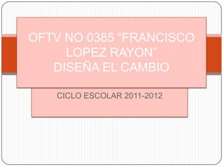 OFTV NO 0385 “FRANCISCO
     LOPEZ RAYON”
   DISEÑA EL CAMBIO

   CICLO ESCOLAR 2011-2012
 