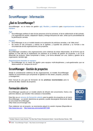 ScrumManager: Información




ScrumManager: Información
¿Qué es ScrumManager?
ScrumManager           es un marco de gestión ágil, flexible y sistémico para organizaciones basadas en
equipos.

Ágil:
 ScrumManager prefiere el valor de las personas al de los procesos; el de la colaboración al del contrato;
    y la capacidad de cambio, adaptación rápida y entrega temprana de valor, antes que la previsibilidad de
    la planificación cerrada.

Flexible:
 ScrumManager no es un modelo basado en la aplicación de prácticas cerradas, o de “talla única”.
 Se centra en los principios y valores de la agilidad, y supedita las prácticas y su formato a las
    circunstancias de las organizaciones y los proyectos.

Sistémico
ScrumManager considera a las organizaciones como sistemas de áreas relacionadas, de tal forma que la
agilidad va más allá de la implantación de prácticas en el ámbito de gestión de proyectos, o en el de
desarrollo de producto. Debe comprender a todas, y de forma alineada con una, cultura y gestión de la
organización, también ágil.

Organizaciones basadas en equipos:
 ScrumManager es un marco de gestión para equipos multi-disciplinares y auto-gestionados que se
                                    1
   desenvuelven en “campos de scrum” .


ScrumManager: Gestión de proyectos
Desde la consideración sistémica de las organizaciones, el modelo ScrumManager
clasifica el conocimiento que comprende la agilidad en tres áreas: proyecto, producto
y management.

Este manual es una guía de formación de las prácticas recomendadas para la
primera de ellas: Gestión de proyectos.



Formación abierta
ScrumManager apuesta por un modelo abierto de difusión del conocimiento, frente a los
patrones clásicos, que resultan más costosos e inaccesibles.

Este libro es un recurso de formación abierto para la gestión de proyectos en el marco
ScrumManager. La versión electrónica es gratuita y puede descargarse libremente desde
la comunidad ScrumManager.
(http://www.scrummanager.net)

Para colaborar con el proyecto, se recomienda adquirir la versión impresa (Disponible en
http://www.lulu.com : http://www.lulu.com/content/3671394




1
    Hirotaka Takeuchi, Ikujiro Nonaka “The New New Product Development Game”, Harvard Business Review, 1986.

      2008 – ScrumManager Project – http://www.scrummanager.net                                                11
 