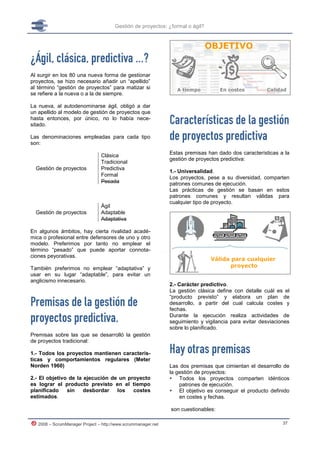 Gestión de proyectos: ¿formal o ágil?




¿Ágil, clásica, predictiva …?
Al surgir en los 80 una nueva forma de gestionar
proyectos, se hizo necesario añadir un “apellido”
al término “gestión de proyectos” para matizar si
se refiere a la nueva o a la de siempre.

La nueva, al autodenominarse ágil, obligó a dar
un apellido al modelo de gestión de proyectos que
hasta entonces, por único, no lo había nece-
sitado.                                                        Características de la gestión
Las denominaciones empleadas para cada tipo
son:
                                                               de proyectos predictiva
                                Clásica                        Estas premisas han dado dos características a la
                                                               gestión de proyectos predictiva:
                                Tradicional
  Gestión de proyectos          Predictiva
                                                               1.- Universalidad.
                                Formal
                                                               Los proyectos, pese a su diversidad, comparten
                                Pesada                         patrones comunes de ejecución.
                                                               Las prácticas de gestión se basan en estos
                                                               patrones comunes y resultan válidas para
                                                               cualquier tipo de proyecto.
                                Ágil
  Gestión de proyectos          Adaptable
                                Adaptativa

En algunos ámbitos, hay cierta rivalidad acadé-
mica o profesional entre defensores de uno y otro
modelo. Preferimos por tanto no emplear el
término “pesado” que puede aportar connota-
ciones peyorativas.

También preferimos no emplear “adaptativa” y
usar en su lugar “adaptable”, para evitar un
anglicismo innecesario.
                                                               2.- Carácter predictivo.
                                                               La gestión clásica define con detalle cuál es el

Premisas de la gestión de
                                                               “producto previsto” y elabora un plan de
                                                               desarrollo, a partir del cual calcula costes y
                                                               fechas.

proyectos predictiva.                                          Durante la ejecución realiza actividades de
                                                               seguimiento y vigilancia para evitar desviaciones
                                                               sobre lo planificado.
Premisas sobre las que se desarrolló la gestión
de proyectos tradicional:

1.- Todos los proyectos mantienen caracterís-                  Hay otras premisas
ticas y comportamientos regulares (Meter
Norden 1960)                                                   Las dos premisas que cimientan el desarrollo de
                                                               la gestión de proyectos:
2.- El objetivo de la ejecución de un proyecto                  Todos los proyectos comparten idénticos
es lograr el producto previsto en el tiempo                        patrones de ejecución.
planificado    sin    desbordar   los   costes                  El objetivo es conseguir el producto definido
estimados.                                                         en costes y fechas.

                                                               son cuestionables:

   2008 – ScrumManager Project – http://www.scrummanager.net                                                 37
 
