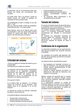Gestión de proyectos: ¿formal o ágil?


La afirmación “per se” es obviamente cierta; pero                  Producirá pérdidas económicas.
también son ciertas dos circunstancias rela-                       Fallará la finalidad principal del sistema.
cionadas:                                                          Fallarán funcionalidades auxiliares del
                                                                    sistema.
Se puede hacer “bien a la primera” cuando es                       Se producirán fallos ergonómicos o de
posible conocer con detalle el resultado sin                        comodidad para los usuarios.
necesidad de hacer pruebas antes.

Las posibilidades al hacer un trabajo no son sólo               Tamaño del sistema
“bien” o “mal”.
Bien es un término amplio. Puede ser aceptable o                Una de las principales bases del desarrollo ágil es
suficientemente bien, o lo mejor posible.                       la preferencia de la comunicación e interacción
                                                                directa de los implicados en el proyecto.
Estos factores, junto con la relación entre coste               Los grandes proyectos implican equipos nume-
de prototipado y valor que aporta deben tenerse                 rosos y en ocasiones físicamente distantes,
también en cuenta para elegir el modelo de                      circunstancias que dificultan la comunicación
gestión más adecuado para el proyecto.                          directa.
                                                                No obstante hay desarrollos incipientes de
                                                                prácticas ágiles que implantan esquemas de
                                                                agrupamiento y comunicación directa en
                                                                estructuras celulares de equipos de hasta 6
                                                                personas.


                                                                Condiciones de la organización
                                                                Los elementos empleados por las organizaciones
                                                                para ejecutar proyectos son: personas, procesos
                                                                y tecnología.

                                                                Los resultados de la gestión ágil dependen más
                                                                del valor de las personas que del de los procesos
                                                                de la organización.
Criticidad del sistema                                          Las personas tienen características propias:
¿Cuál es el grado de criticidad del sistema que va
a desarrollar?                                                     Sus resultados son “sensibles” al entorno. La
Considerando por análisis de criticidad:                            falta de motivación y los ambientes laborales
                                                                    hostiles reducen significativamente el valor
La evaluación estructurada de las características                   intelectual del trabajo.
del producto (p. ej. Seguridad, complejidad,                       Cuando el trabajo depende del talento, la
rendimiento) para determinar la severidad del                       diferencia de valor entre los mediocres y los
impacto de un fallo del sistema, de su                              mejores es muy grande.
degradación o de su no cumplimiento con los
requisitos o los objetivos del sistema”                         Adoptar modelos de desarrollo ágil no consiste
                                                                sólo en realizar las prácticas formales: equipo
O lo que es lo mismo:                                           único, reuniones periódicas, desarrollo evolutivo
                                                                de los requisitos, etc.
Si el sistema falla, se degrada o no consigue                   Si la organización mantiene un modelo de
realizar las funciones de los requisitos, ¿qué                  desarrollo basado en procesos y no en personas,
impacto tiene en la seguridad o en el ren-                      y no tiene alineadas con los principios ágiles: la
dimiento?                                                       cultura y estructura organizativa, no obtiene los
                                                                resultados propios del desarrollo ágil.
Un ejemplo de criterios de criticidad, ordenados
de mayor a menor podría ser:

Si el sistema falla las consecuencias serán:

    Causará daño a las personas.
    Causará daño al medio ambiente.
    Producirá pérdidas económicas graves.


40      2008 – ScrumManager Project – http://www.scrummanager.net
 