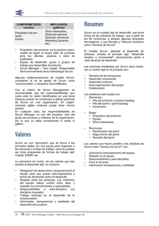 Introducción al modelo Scrum para desarrollo de software



    COMPROMETIDOS
       (cerdos)
                                 IMPLICADOS
                                   (gallinas)
                                                                 Resumen
                            Otros interesados                    Scrum es un modelo ágil de desarrollo, que toma
Propietario del pro-
                            (Dirección general                   forma de las prácticas de trabajo, que a partir de
ducto
                            Dirección comercial                  los 80 comienzan a adoptar algunas empresas
Equipo
                            Marketing Usuarios,                  tecnológicas, y que Nonaka y Takeuchi acuñaron
                            etc)                                 como "Campos de Scrum".
    Propietario del producto: es la persona respo-              El modelo Scrum, aplicado al desarrollo de
     nsable de lograr el mayor valor de producto                 software, emplea el principio ágil: "desarrollo
     para los clientes, usuarios y resto de                      iterativo e incremental", denominando sprint a
     implicados.                                                 cada iteración de desarrollo.
    Equipo de desarrollo: grupo o grupos de
     trabajo que desarrollan el producto.                        Las prácticas empleadas por Scrum para mante-
    Scrum Manager – Tem Leader: Responsable                     ner un control ágil en el proyecto son:
     del funcionamiento de la metodología Scrum.
                                                                    Revisión de las iteraciones
Algunas implementaciones de modelo Scrum,                           Desarrollo incremental
consideran el rol de gestor de Scrum como                           Desarrollo evolutivo
“comprometido” y necesario (ScrumMaster)                            Auto-organización del equipo
                                                                    Colaboración
Con el criterio de Scrum Management, es
recomendable que las responsabilidades que                       Los artefactos del modelo son:
cubre este rol, estén identificadas en una única                  Elementos:
persona cuando se comienzan a aplicar prácticas                       Pila del producto o product backlog
de Scrum en una organización. En organi-                              Pila del sprint o sprint backlog
zaciones ágiles maduras puede tener menos                             Incremento
sentido.
En cualquier caso, las responsabilidades de                         Roles:
Scrum Manager no son del proyecto, sino del                           Propietario del producto
grupo de procesos y métodos de la organización,                       Equipo
por lo que no debe considerarse ni cerdo ni                           Otros interesados
gallina.
                                                                    Reuniones:
                                                                      Planificación del sprint
Valores                                                               Seguimiento del sprint
                                                                      Revisión del sprint

Scrum es una “carrocería” que da forma a los                     Los valores que hacen posible a las prácticas de
principios ágiles. Es una ayuda para organizar a                 Scrum crear "campos de scrum" son:
las personas y el flujo de trabajo; como lo pueden
ser otras propuestas de formas de trabajo ágil:                     Autonomía (empowerment) del equipo
Crystal, DSDM, etc.                                                 Respeto en el equipo
                                                                    Responsabilidad y auto-disciplina
La carrocería sin motor, sin los valores que dan                    Foco en la tarea
sentido al desarrollo ágil, no funciona:                            Información transparencia y visibilidad

    Delegación de atribuciones (empowerment) al
     equipo para que pueda auto-organizarse y
     tomar las decisiones sobre el desarrollo.
    Respeto entre las personas. Los miembros
     del equipo deben confiar entre ellos y
     respetar sus conocimientos y capacidades.
    Responsabilidad      y  auto-disciplina   (no
     disciplina impuesta).
    Trabajo centrado en el desarrollo de lo
     comprometido
    Información, transparencia y visibilidad del
     desarrollo del proyecto


48       2008 – ScrumManager Project – http://www.scrummanager.net
 
