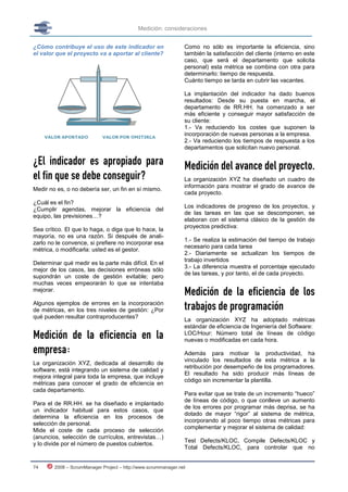 Medición: consideraciones


¿Cómo contribuye el uso de este indicador en                    Como no sólo es importante la eficiencia, sino
el valor que el proyecto va a aportar al cliente?               también la satisfacción del cliente (interno en este
                                                                caso, que será el departamento que solicita
                                                                personal) esta métrica se combina con otra para
                                                                determinarlo: tiempo de respuesta.
                                                                Cuánto tiempo se tarda en cubrir las vacantes.

                                                                La implantación del indicador ha dado buenos
                                                                resultados: Desde su puesta en marcha, el
                                                                departamento de RR.HH. ha comenzado a ser
                                                                más eficiente y conseguir mayor satisfacción de
                                                                su cliente:
                                                                1.- Va reduciendo los costes que suponen la
                                                                incorporación de nuevas personas a la empresa.
                                                                2.- Va reduciendo los tiempos de respuesta a los
                                                                departamentos que solicitan nuevo personal.

¿El indicador es apropiado para                                 Medición del avance del proyecto.
el fin que se debe conseguir?                                   La organización XYZ ha diseñado un cuadro de
                                                                información para mostrar el grado de avance de
Medir no es, o no debería ser, un fin en sí mismo.
                                                                cada proyecto.
¿Cuál es el fin?
                                                                Los indicadores de progreso de los proyectos, y
¿Cumplir agendas, mejorar la eficiencia del
                                                                de las tareas en las que se descomponen, se
equipo, las previsiones…?
                                                                elaboran con el sistema clásico de la gestión de
                                                                proyectos predictiva:
Sea crítico. El que lo haga, o diga que lo hace, la
mayoría, no es una razón. Si después de anali-
                                                                1.- Se realiza la estimación del tiempo de trabajo
zarlo no le convence, si prefiere no incorporar esa
                                                                necesario para cada tarea
métrica, o modificarla: usted es el gestor.
                                                                2.- Diariamente se actualizan los tiempos de
                                                                trabajo invertidos
Determinar qué medir es la parte más difícil. En el
                                                                3.- La diferencia muestra el porcentaje ejecutado
mejor de los casos, las decisiones erróneas sólo
                                                                de las tareas, y por tanto, el de cada proyecto.
supondrán un coste de gestión evitable; pero
muchas veces empeorarán lo que se intentaba
mejorar.
                                                                Medición de la eficiencia de los
Algunos ejemplos de errores en la incorporación
de métricas, en los tres niveles de gestión: ¿Por               trabajos de programación
qué pueden resultar contraproducentes?
                                                                La organización XYZ ha adoptado métricas
                                                                estándar de eficiencia de Ingeniería del Software:
Medición de la eficiencia en la                                 LOC/Hour: Número total de líneas de código
                                                                nuevas o modificadas en cada hora.
empresa:                                                        Además para motivar la productividad, ha
                                                                vinculado los resultados de esta métrica a la
La organización XYZ, dedicada al desarrollo de
                                                                retribución por desempeño de los programadores.
software, está integrando un sistema de calidad y
                                                                El resultado ha sido producir más líneas de
mejora integral para toda la empresa, que incluye
                                                                código sin incrementar la plantilla.
métricas para conocer el grado de eficiencia en
cada departamento.
                                                                Para evitar que se trate de un incremento “hueco”
                                                                de líneas de código, o que conlleve un aumento
Para el de RR.HH. se ha diseñado e implantado
                                                                de los errores por programar más deprisa, se ha
un indicador habitual para estos casos, que
                                                                dotado de mayor “rigor” al sistema de métrica,
determina la eficiencia en los procesos de
                                                                incorporando al poco tiempo otras métricas para
selección de personal.
                                                                complementar y mejorar el sistema de calidad:
Mide el coste de cada proceso de selección
(anuncios, selección de currículos, entrevistas…)
                                                                Test Defects/KLOC, Compile Defects/KLOC y
y lo divide por el número de puestos cubiertos.
                                                                Total Defects/KLOC, para controlar que no


74      2008 – ScrumManager Project – http://www.scrummanager.net
 