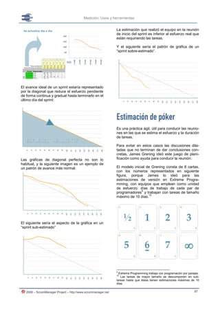 Medición: Usos y herramientas


                                                               La estimación que realizó el equipo en la reunión
                                                               de inicio del sprint es inferior al esfuerzo real que
                                                               están requiriendo las tareas.

                                                               Y el siguiente sería el patrón de gráfica de un
                                                               “sprint sobre-estimado”.




El avance ideal de un sprint estaría representado
por la diagonal que reduce el esfuerzo pendiente
de forma continua y gradual hasta terminarlo en el
último día del sprint:




                                                               Estimación de póker
                                                               Es una práctica ágil, útil para conducir las reunio-
                                                               nes en las que se estima el esfuerzo y la duración
                                                               de tareas.

                                                               Para evitar en estos casos las discusiones dila-
                                                               tadas que no terminan de dar conclusiones con-
                                                               cretas, James Grening ideó este juego de plani-
Las gráficas de diagonal perfecta no son lo                    ficación como ayuda para conducir la reunión.
habitual, y la siguiente imagen es un ejemplo de
un patrón de avance más normal.                                El modelo inicial de Grening consta de 8 cartas,
                                                               con los números representados en siguiente
                                                               figura, porque James lo ideó para las
                                                               estimaciones de versión en Extreme Progra-
                                                               mming, con equipos que emplean como unidad
                                                               de esfuerzo: días de trabajo de cada par de
                                                                              9
                                                               programadores y trabajan con tareas de tamaño
                                                                                  10
                                                               máximo de 10 días.




El siguiente sería el aspecto de la gráfica en un
“sprint sub-estimado”




                                                               9
                                                                 Extreme Programming trabaja con programación por parejas.
                                                               10
                                                                  Las tareas de mayor tamaño se descomponen en sub-
                                                               tareas hasta que éstas tienen estimaciones máximas de 10
                                                               días.

   2008 – ScrumManager Project – http://www.scrummanager.net                                                          87
 