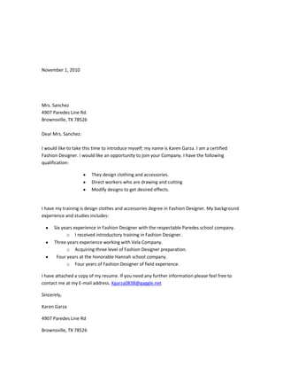 November 1, 2010<br />Mrs. Sanchez<br />4907 Paredes Line Rd.<br />Brownsville, TX 78526<br />Dear Mrs. Sanchez:<br />I would like to take this time to introduce myself; my name is Karen Garza. I am a certified Fashion Designer. I would like an opportunity to join your Company. I have the following qualification:<br />,[object Object]