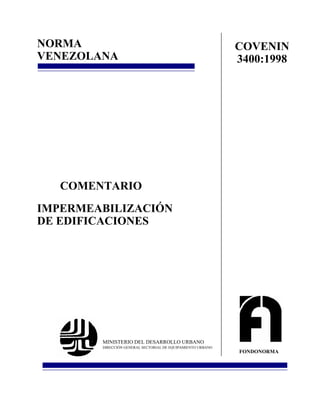 NORMA                                                        COVENIN
VENEZOLANA                                                   3400:1998




   COMENTARIO
IMPERMEABILIZACIÓN
DE EDIFICACIONES




        MINISTERIO DEL DESARROLLO URBANO
        DIRECCIÓN GENERAL SECTORIAL DE EQUIPAMIENTO URBANO
                                                             FONDONORMA
 